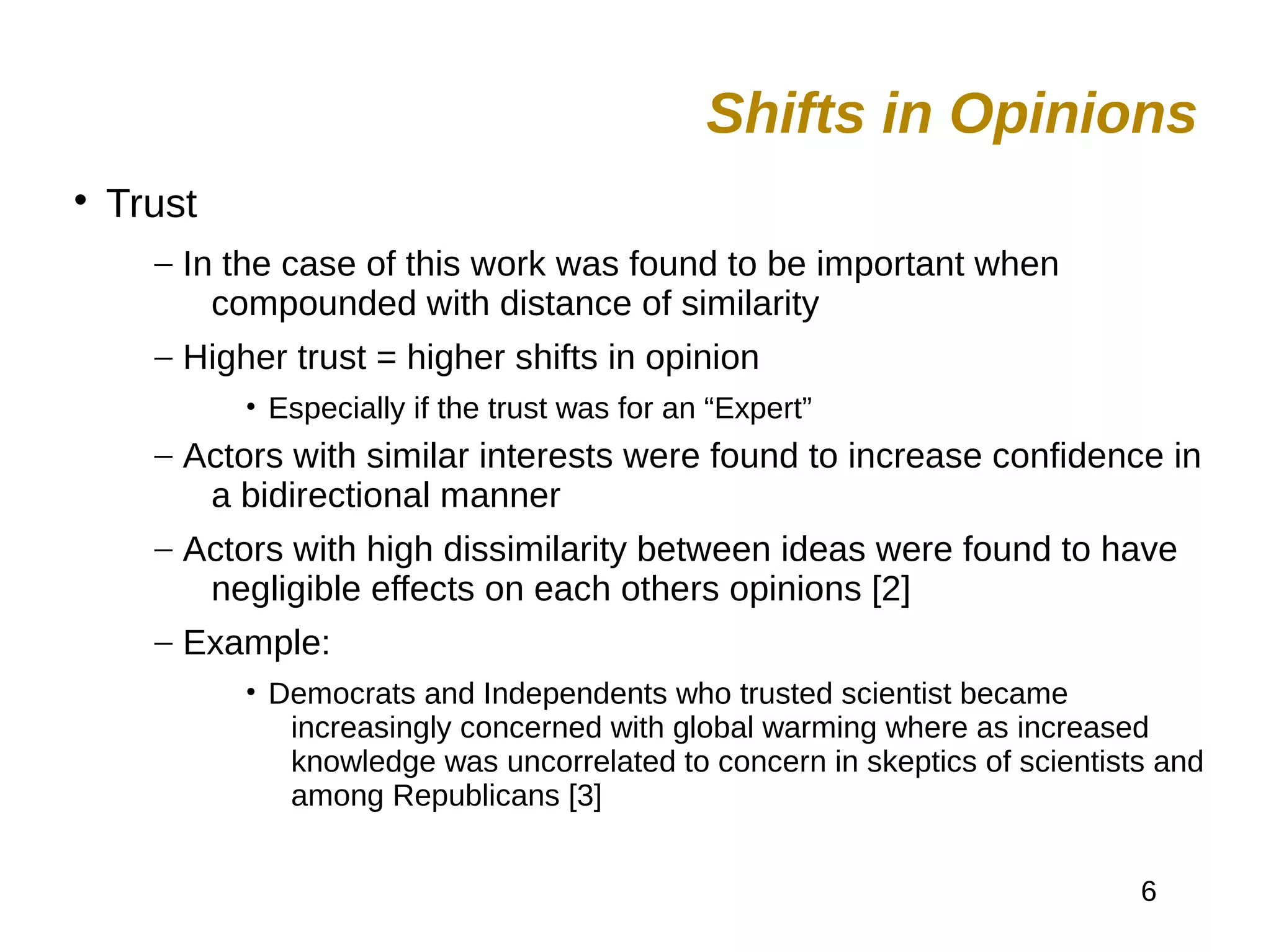 6

Trust
– In the case of this work was found to be important when
compounded with distance of similarity
– Higher trust = higher shifts in opinion
• Especially if the trust was for an “Expert”
– Actors with similar interests were found to increase confidence in
a bidirectional manner
– Actors with high dissimilarity between ideas were found to have
negligible effects on each others opinions [2]
– Example:
• Democrats and Independents who trusted scientist became
increasingly concerned with global warming where as increased
knowledge was uncorrelated to concern in skeptics of scientists and
among Republicans [3]
Shifts in Opinions
 