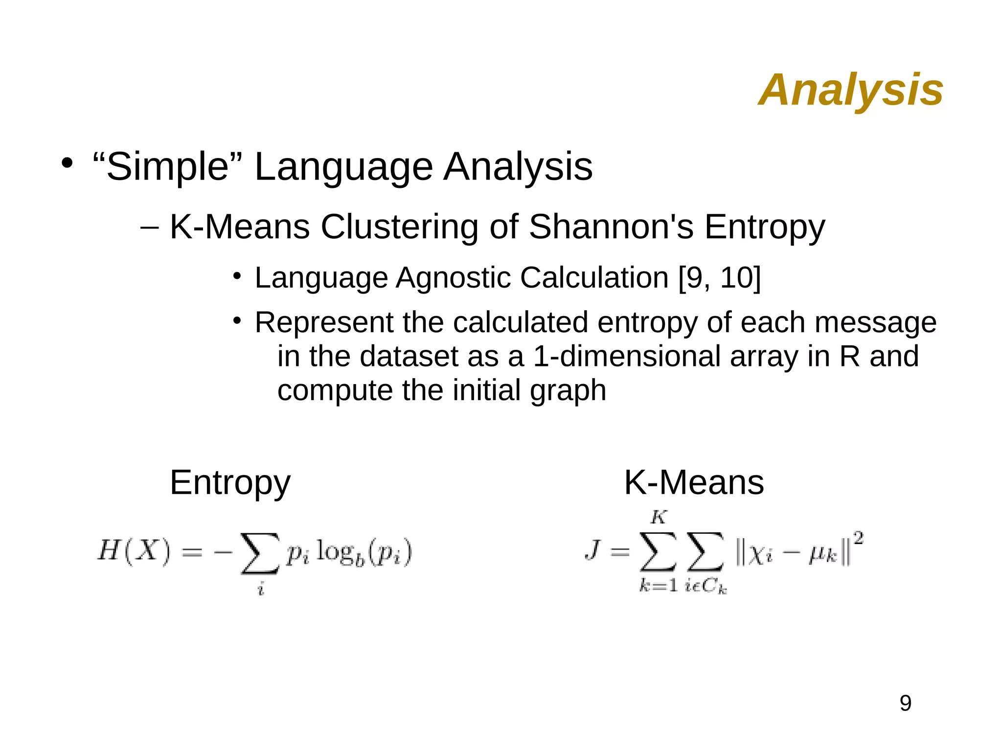 9

“Simple” Language Analysis
– K-Means Clustering of Shannon's Entropy
• Language Agnostic Calculation [9, 10]
• Represent the calculated entropy of each message
in the dataset as a 1-dimensional array in R and
compute the initial graph
Entropy K-Means
Analysis
 