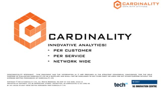 CARDINALITY
innovative analytics:
- per customer
- per service
- network wide
CONFIDENTIALITY STATEMENT - THIS DOCUMENT AND THE INFORMATION IN IT ARE PROVIDED IN THE STRICTEST COMMERCIAL CONFIDENCE, FOR THE SOLE
PURPOSE OF EVALUATING CARDINALITY LTD AS A SUPPLIER, AND SHALL NOT BE DISCLOSED TO ANY THIRD PARTY OR USED FOR ANY OTHER PURPOSE WITHOUT THE
EXPRESS WRITTEN PERMISSION OF CARDINALITY LTD
Copyright © 2016 Cardinality Ltd., All Rights Reserved. No part of this work, which is
protected by copyright, may be reproduced, stored, transmitted, or disseminated in any form or
by any means without prior written permission from Cardinality Ltd.
 