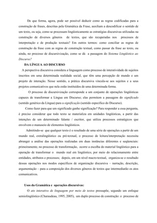 De que forma, agora, pode ser possível deduzir como as regras codificadas para a
construção de frases, descritas pela Gramática da Frase, auxiliam a descodificar o sentido de
um texto, ou seja, como se processam lingüisticamente as estratégias discursivas utilizadas na
construção de diversos gêneros de textos, que são recuperadas nos processos de
interpretação e de produção textuais? Em outros termos: como conciliar as regras de
construção da frase com as regras de construção textual, como passar da frase ao texto, ou
ainda, no processo de discursivização, como se dá a passagem do Sistema Lingüístico ao
Discurso?
DA LÍNGUA AO DISCURSO
A perspectiva discursiva considera a linguagem como processo de interatividade de sujeitos
inscritos em uma determinada realidade social, que têm uma percepção de mundo e um
projeto de interação. Nesse sentido, a prática discursiva vincula-se aos sujeitos e a seus
projetos comunicativos que nela estão instituídos de uma determinada forma.
O processo de discursivização corresponde a um conjunto de operações lingüísticas
capazes de transformar a Língua em Discurso; elas permitem a passagem do significado
(sentido genérico da Língua) para a significação (sentido específico do Discurso).
Como fazer para que um significado ganhe significação? Para responder a essa pergunta,
é preciso considerar que todo texto se materializa em unidades lingüísticas, a partir das
intenções de um determinado falante / escritor, que utiliza processos estratégicos que
envolvem o manuseio de elementos lingüísticos.
Admitindo-se que qualquer texto é o resultado de uma série de operações a partir de um
mundo real, extralingüístico ou pré-textual, o processo de leitura/interpretação necessita
abranger a análise das operações realizadas em duas instâncias diferentes e seqüenciais:
primeiramente, no processo de transformação, ocorre a escolha do material lingüístico para a
operação de transformar o mundo real em lingüístico, por meio do relacionamento entre
entidades, atributos e processos; depois, em um nível macro-textual, organiza-se o resultado
dessas operações nos modos específicos de organização discursiva – narração, descrição,
argumentação – para a composição dos diversos gêneros de textos que intermediarão os atos
comunicativos.
Usos da Gramática e operações discursivas:
O ato interativo de linguagem por meio de textos pressupõe, segundo um enfoque
semiolingüístico (Charaudeau, 1995, 2005), um duplo processo de construção: o processo de
 