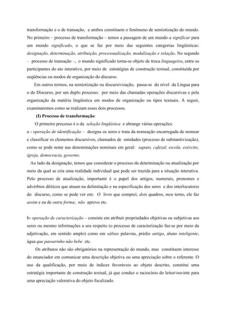 transformação e o de transação, e ambos constituem o fenômeno de semiotização do mundo.
No primeiro – processo de transformação – temos a passagem de um mundo a significar para
um mundo significado, o que se faz por meio das seguintes categorias lingüísticas:
designação, determinação, atribuição, processualização, modalização e relação. No segundo
– processo de transação –, o mundo significado torna-se objeto de troca linguageira, entre os
participantes do ato interativo, por meio de estratégias de construção textual, constituída por
seqüências ou modos de organização do discurso.
Em outros termos, na semiotização ou discursivização, passa-se do nível da Língua para
o do Discurso, por um duplo processo: por meio das chamadas operações discursivas e pela
organização da matéria lingüística em modos de organização ou tipos textuais. A seguir,
examinaremos como se realizam esses dois processos.
(I) Processo de transformação:
O primeiro processo é o da seleção lingüística e abrange várias operações:
a - operação de identificação – designa os seres e trata da nomeação encarregada de nomear
e classificar os elementos discursivos, chamados de entidades (processo de substantivização),
como se pode notar nas denominações nominais em geral: sapato, cafezal, escola, exército,
igreja, democracia, governo.
Ao lado da designação, temos que considerar o processo da determinação ou atualização por
meio da qual se cria uma realidade individual que pode ser trazida para a situação interativa.
Pelo processo de atualização, importante é o papel dos artigos, numerais, pronomes e
advérbios dêiticos que atuam na delimitação e na especificação dos seres e dos interlocutores
do discurso, como se pode ver em: O livro que comprei; dois quadros, meu terno, ele faz
assim e eu de outra forma; não aprovo etc.
b- operação de caracterização – consiste em atribuir propriedades objetivas ou subjetivas aos
seres ou mesmo informações a seu respeito (o processo de caracterização faz-se por meio da
adjetivação, em sentido amplo) como em sábias palavras, prédio antigo, aluno inteligente,
água que passarinho não bebe etc.
Os atributos não são obrigatórios na representação do mundo, mas constituem interesse
do enunciador em comunicar uma descrição objetiva ou uma apreciação sobre o referente. O
uso da qualificação, por meio de índices favoráveis ao objeto descrito, constitui uma
estratégia importante de construção textual, já que conduz o raciocínio do leitor/ouvinte para
uma apreciação valorativa do objeto focalizado.
 