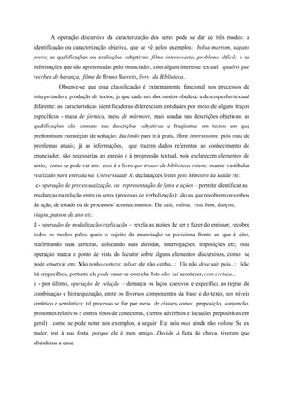 A operação discursiva da caracterização dos seres pode se dar de três modos: a
identificação ou caracterização objetiva, que se vê pelos exemplos: bolsa marrom, sapato
preto; as qualificações ou avaliações subjetivas: filme interessante, problema difícil; e as
informações que são apresentadas pelo enunciador, com algum interesse textual: quadro que
recebeu de herança, filme de Bruno Barreto, livro da Biblioteca..
Observe-se que essa classificação é extremamente funcional nos processos de
interpretação e produção de textos, já que cada um dos modos obedece a desempenho textual
diferente: as características identificadoras diferenciam entidades por meio de alguns traços
específicos - mesa de fórmica, mesa de mármore, mais usadas nas descrições objetivas; as
qualificações são comuns nas descrições subjetivas e freqüentes em textos em que
predominam estratégias de sedução: dia lindo para ir à praia, filme interessante, pois trata de
problemas atuais; já as informações, que trazem dados referentes ao conhecimento do
enunciador, são necessárias ao enredo e à progressão textual, pois esclarecem elementos do
texto, como se pode ver em: esse é o livro que trouxe da biblioteca ontem; exame vestibular
realizado para entrada na Universidade X; declarações feitas pelo Ministro da Saúde etc.
c- operação de processualização, ou representação de fatos e ações – permite identificar as
mudanças na relação entre os seres (processo de verbalização); são as que recobrem os verbos
de ação, de estado ou de processos/ acontecimentos: Ele saiu, voltou, está bem, dançou,
viajou, passou de ano etc.
d - operação de modalização/explicação – revela as razões de ser e fazer do emissor, recobre
todos os modos pelos quais o sujeito da enunciação se posiciona frente ao que é dito,
reafirmando suas certezas, colocando suas dúvidas, interrogações, imposições etc; essa
operação marca o ponto de vista do locutor sobre alguns elementos discursivos, como se
pode observar em: Não tenho certeza; talvez ele não venha...; Ele não deve sair pois...; Não
há empecilhos, portanto ele pode casar-se com ela; Isto não vai acontecer, com certeza...
e - por último, operação de relação – demarca os laços coesivos e especifica as regras de
combinação e hierarquização, entre os diversos componentes da frase e do texto, nos níveis
sintático e semântico; tal processo se faz por meio de classes como: preposição, conjunção,
pronomes relativos e outros tipos de conectores, (certos advérbios e locuções prepositivas em
geral) , como se pode notar nos exemplos, a seguir: Ele saiu mas ainda não voltou; Se eu
puder, irei à sua festa, porque ele é meu amigo...Devido à falta de chuva, tiveram que
abandonar a casa.
 