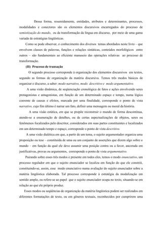 Dessa forma, resumidamente, entidades, atributos e determinantes, processos,
modalidades e conectores são os elementos discursivos encarregados do processo de
semiotização do mundo, ou da transformação da língua em discurso, por meio de uma gama
variada de estratégias lingüísticas.
Como se pode observar, o conhecimento dos diversos temas abordados neste livro – que
envolvem classes de palavras, funções e relações sintáticas, conteúdos morfológicos entre
outros – são fundamentais ao eficiente manuseio das operações relativas ao processo de
transformação.
(II) Processo de transação
O segundo processo corresponde à organização dos elementos discursivos em textos,
segundo as formas de organização da matéria discursiva. Temos três modos básicos de
organizar o discurso, a saber: modo narrativo, modo descritivo e modo argumentativo.
A uma visão dinâmica, de seqüenciação cronológica de fatos e ações envolvendo seres
protagonistas e antagonistas, em função de um determinado espaço e tempo, numa lógica
coerente de causas e efeitos, marcada por uma finalidade, corresponde o ponto de vista
narrativo, cujo fim último é narrar um fato, definir uma mensagem ou moral da história.
A uma visão estática, em que se propõe reconstruir o mundo de forma descontínua,
atendo-se a enumeração de detalhes, ou de certas aspectualizações de objetos, seres ou
fenômenos focalizados pelo descritor, considerados em suas partes constituintes e localizados
em um determinado tempo e espaço, corresponde o ponto de vista descritivo.
A uma visão dialética em que, a partir de um tema, o sujeito argumentador organiza uma
proposição ou tese – constituída de uma ou um conjunto de asserções que dizem algo sobre o
mundo – em função da qual ele deve assumir uma posição contra ou a favor, ancorada em
justificativas, provas ou argumentos, corresponde o ponto de vista argumentativo.
Pairando sobre esses três modos e presente em todos eles, temos o modo enunciativo, um
processo regulador em que o sujeito enunciador se localiza em função do que ele constrói,
constituindo-se, assim, esse modo enunciativo numa avaliação do sujeito enunciador sobre a
matéria lingüística elaborada. Tal processo corresponde à estratégia da modalização em
sentido amplo, ou refere-se ao papel que o sujeito enunciador ocupa no texto, situando-se em
relação ao que ele próprio produz.
Esses modos ou seqüências de organização da matéria lingüística podem ser realizados em
diferentes formatações de texto, ou em gêneros textuais, reconhecidos por cumprirem uma
 