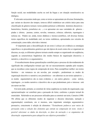 função social, nas modalidades escrita ou oral da língua e em situação monolocutiva ou
dialógica.
É relevante acrescentar ainda que, como os textos se apresentam em diversas formatações,
que variam no decorrer dos tempos, torna-se difícil estabelecer um critério único para uma
classificação de gêneros textuais: textos podem pertencer a diferentes domínios discursivos –
humorístico, literário, jornalístico etc –, e se apresentar em suas variedades de gêneros –
piadas e chistes; poemas, contos, novelas, romances, crônicas; editoriais, reportagens e
notícias etc. Podem ser, ainda, textos didáticos e técnico-científicos, sob diversas formas;
textos específicos de modalidade oral, ou textos midiáticos, apresentados nos veículos de
comunicação, como rádio, televisão e internet.
O importante para a descodificação de um texto é colocar em evidência as estratégias
específicas e os procedimentos genéricos que são típicos do modo como eles se organizam no
discurso, ou seja, os diferentes gêneros textuais estarão sempre se organizando em seqüências,
segundo as características lingüísticas dos modos básicos de organização discursiva: o
narrativo, o descritivo e o argumentativo.
O reconhecimento dessas generalizações contribui para o processo de desvendamento do
significado das configurações textuais que vão ser necessariamente captadas pelo receptor,
que as reconhece como regras de composição de texto. Para exemplificar melhor: nos textos
literários – em romances ou em novelas, por exemplo–, predominam os modos de
organização descritivo e narrativo; nos jornalísticos – em editoriais ou em textos opinativos –,
os modos argumentativos são os mais evidentes; e em outros gêneros – como notícia,
reportagem–, os modos narrativo e descritivo são os que predominam, pois o interesse está
em narrar um fato.
Um texto pode, portanto, se constituir de várias seqüências ou modos de organização, cuja
operacionalização vai contribuir para a persuasão do leitor, conforme o projeto textual do
enunciador. Referindo-se aos processos utilizados para se construir um texto, Carneiro (1990:
50) afirma que os diferentes modos de organizar o discurso (descrição, narração e
argumentação) constituem, em si mesmos, uma importante estratégia argumentativo-
persuasiva, concernente à seleção de elementos: “Textualmente podem-se usar meios de
persuasão como a seleção dos elementos que entram na composição do texto. Assim é
possível selecionar os dados da descrição, os fatos da narração e os argumentos da
dissertação argumentativa para adequá-los aos objetivos pretendidos”.
 