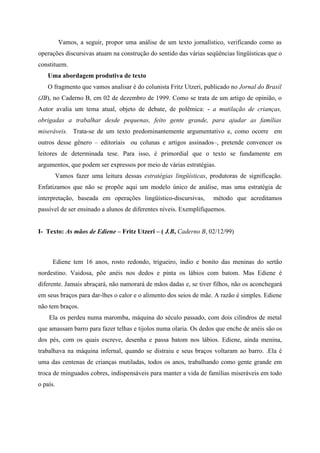 Vamos, a seguir, propor uma análise de um texto jornalístico, verificando como as
operações discursivas atuam na construção do sentido das várias seqüências lingüísticas que o
constituem.
Uma abordagem produtiva de texto
O fragmento que vamos analisar é do colunista Fritz Utzeri, publicado no Jornal do Brasil
(JB), no Caderno B, em 02 de dezembro de 1999. Como se trata de um artigo de opinião, o
Autor avalia um tema atual, objeto de debate, de polêmica: - a mutilação de crianças,
obrigadas a trabalhar desde pequenas, feito gente grande, para ajudar as famílias
miseráveis. Trata-se de um texto predominantemente argumentativo e, como ocorre em
outros desse gênero – editoriais ou colunas e artigos assinados–, pretende convencer os
leitores de determinada tese. Para isso, é primordial que o texto se fundamente em
argumentos, que podem ser expressos por meio de várias estratégias.
Vamos fazer uma leitura dessas estratégias lingüísticas, produtoras de significação.
Enfatizamos que não se propõe aqui um modelo único de análise, mas uma estratégia de
interpretação, baseada em operações lingüístico-discursivas, método que acreditamos
passível de ser ensinado a alunos de diferentes níveis. Exemplifiquemos.
I- Texto: As mãos de Ediene – Fritz Utzeri – ( J.B, Caderno B, 02/12/99)
Ediene tem 16 anos, rosto redondo, trigueiro, índio e bonito das meninas do sertão
nordestino. Vaidosa, põe anéis nos dedos e pinta os lábios com batom. Mas Ediene é
diferente. Jamais abraçará, não namorará de mãos dadas e, se tiver filhos, não os aconchegará
em seus braços para dar-lhes o calor e o alimento dos seios de mãe. A razão é simples. Ediene
não tem braços.
Ela os perdeu numa maromba, máquina do século passado, com dois cilindros de metal
que amassam barro para fazer telhas e tijolos numa olaria. Os dedos que enche de anéis são os
dos pés, com os quais escreve, desenha e passa batom nos lábios. Ediene, ainda menina,
trabalhava na máquina infernal, quando se distraiu e seus braços voltaram ao barro. .Ela é
uma das centenas de crianças mutiladas, todos os anos, trabalhando como gente grande em
troca de minguados cobres, indispensáveis para manter a vida de famílias miseráveis em todo
o país.
 