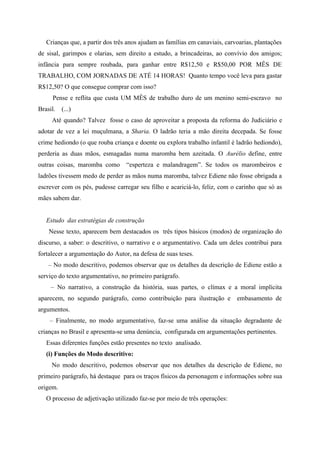 Crianças que, a partir dos três anos ajudam as famílias em canaviais, carvoarias, plantações
de sisal, garimpos e olarias, sem direito a estudo, a brincadeiras, ao convívio dos amigos;
infância para sempre roubada, para ganhar entre R$12,50 e R$50,00 POR MÊS DE
TRABALHO, COM JORNADAS DE ATÉ 14 HORAS! Quanto tempo você leva para gastar
R$12,50? O que consegue comprar com isso?
Pense e reflita que custa UM MÊS de trabalho duro de um menino semi-escravo no
Brasil. (...)
Até quando? Talvez fosse o caso de aproveitar a proposta da reforma do Judiciário e
adotar de vez a lei muçulmana, a Sharia. O ladrão teria a mão direita decepada. Se fosse
crime hediondo (o que rouba criança e doente ou explora trabalho infantil é ladrão hediondo),
perderia as duas mãos, esmagadas numa maromba bem azeitada. O Aurélio define, entre
outras coisas, maromba como “esperteza e malandragem”. Se todos os marombeiros e
ladrões tivessem medo de perder as mãos numa maromba, talvez Ediene não fosse obrigada a
escrever com os pés, pudesse carregar seu filho e acariciá-lo, feliz, com o carinho que só as
mães sabem dar.
Estudo das estratégias de construção
Nesse texto, aparecem bem destacados os três tipos básicos (modos) de organização do
discurso, a saber: o descritivo, o narrativo e o argumentativo. Cada um deles contribui para
fortalecer a argumentação do Autor, na defesa de suas teses.
– No modo descritivo, podemos observar que os detalhes da descrição de Ediene estão a
serviço do texto argumentativo, no primeiro parágrafo.
– No narrativo, a construção da história, suas partes, o clímax e a moral implícita
aparecem, no segundo parágrafo, como contribuição para ilustração e embasamento de
argumentos.
– Finalmente, no modo argumentativo, faz-se uma análise da situação degradante de
crianças no Brasil e apresenta-se uma denúncia, configurada em argumentações pertinentes.
Essas diferentes funções estão presentes no texto analisado.
(i) Funções do Modo descritivo:
No modo descritivo, podemos observar que nos detalhes da descrição de Ediene, no
primeiro parágrafo, há destaque para os traços físicos da personagem e informações sobre sua
origem.
O processo de adjetivação utilizado faz-se por meio de três operações:
 
