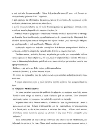 a- pela operação de caracterização, Ediene é descrita pela idade,(16 anos) pelo formato do
rosto (redondo), pela cor da tez ( trigueiro);
b- pela operação de informação e de restrição, tem-se: (rosto) índio, das meninas do sertão
nordestino; dessa forma, sabe-se sua procedência;
c- e pelo processo avaliativo ou por meio de uma operação de qualificação: (rosto) bonito,
percebe-se a avaliação positiva do texto em relação a ela.
Podemos observar que processo semelhante ocorre na descrição da maromba: a estratégia
da descrição faz-se também pelas operações discursivas de caracterização: Máquina de dois
cilindros de metal para amassar barro para fazer tijolos e telhas; pela informação: Máquina
do século passado e pela qualificação: Máquina infernal.
A descrição negativa da maromba contrapõe-se à de Ediene, protagonista da história, e
serve para construir o antagonista, o grande vilão do texto: a máquina infernal...
Também nota-se, no início do texto, no primeiro parágrafo, que o enunciador utilizou
vários adjetivos de base subjetiva e, por isso, teve de explicitar-lhes o sentido. Observe-se
como se dá essa explicitação dos qualificativos no texto, estratégia que contribui também para
a progressão textual.
- Vaidosa. ... põe anéis nos dedos e pinta os lábios com batom
- Ediene é diferente (...) Ediene não tem braços.
- Os cobres são minguados, mas são indispensáveis, pois sustentam as famílias miseráveis de
nosso país.
A seguir, analisemos como o modo narrativo também contribui para a argumentação no
texto:
(ii) Funções do Modo narrativo:
No modo narrativo, por meio da seqüência de ações dos personagens, através do tempo,
forma-se uma intriga ou história, a qual é revelada por um narrador. Esses elementos
designados (ações, personagens e narrador) são essenciais na narração.
Vejamos como ela se constrói no texto: o Narrador é a voz do jornalista Fritz Utzeri; a
personagem em foco – Ediene; o fato ocorrido com ela – sua mutilação por uma maromba;
e a forma como se deu o fato constitui a narrativa das ações: “Ediene ainda menina
trabalhava numa maromba, quando se distraiu e teve seus braços esmagados pela
máquina.”
Toda narrativa tem um início, em que se focaliza uma situação ou um estado inicial, que
é chamada de abertura. No caso, Ediene ainda menina como uma criança normal, estava a
 