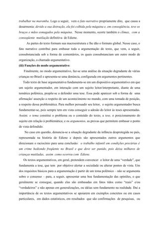 trabalhar na maromba. Logo a seguir, vem o fato narrativo propriamente dito, que causa a
desarmonia: devido a sua distração, ela foi colhida pela máquina e, em conseqüência, teve os
braços e mãos esmagados pela máquina. Nesse momento, ocorre também o clímax, com a
conseqüente mutilação definitiva de Ediene.
As partes do texto formam sua macroestrutura e lhe dão o formato global. Nesse caso, o
fato narrativo contribui para embasar toda a argumentação do texto, que vem, a seguir,
consubstanciada sob a forma de comentários, os quais consubstanciam um outro modo de
organização, o chamado argumentativo.
(iii) Funções do modo argumentativo:
Finalmente, no modo argumentativo, faz-se uma análise da situação degradante de várias
crianças no Brasil e apresenta-se uma denúncia, configurada em argumentos pertinentes.
Todo texto de base argumentativa fundamenta-se em um dispositivo argumentativo em que
um sujeito argumentador, em interação com um sujeito leitor/interpretante, diante de uma
temática polêmica, propõe-se a defender uma tese. Essa pode aparecer sob a forma de uma
afirmação/ asserção a respeito de um acontecimento no mundo, com uma tomada de posição,
a respeito dessa problemática. Para melhor persuadir seu leitor, o sujeito argumentador busca
fundamentar-se, pois sempre tem em vista conseguir a adesão do leitor às teses apresentadas.
Assim: o tema constitui o problema ou o conteúdo do texto; a tese, o posicionamento do
sujeito em relação à problemática; e os argumentos, as provas que permitem embasar o ponto
de vista defendido.
No caso em questão, denuncia-se a situação degradante da infância desprotegida no país,
representada na história de Ediene e depois são apresentados outros argumentos que
direcionam o raciocínio para uma conclusão: o trabalho infantil em condições precárias é
um crime hediondo freqüente no Brasil e que deve ser punido, pois deixa milhares de
crianças mutiladas, assim como ocorreu com Ediene.
Os textos argumentativos, em geral, pretendem convencer o leitor de uma “verdade”, que
fundamenta a tese, que tem por objetivo alertar a sociedade ou alterar pontos de vista. Um
dos requisitos básicos para a argumentação é partir de um tema polêmico – não se argumenta
sobre o consenso – para, a seguir, apresentar uma boa fundamentação das opiniões, o que
geralmente se consegue, quando elas são embasadas em fatos tidos como “reais” e/ou
“verdadeiros” e não apenas em generalizações, ou idéias sem fundamento na realidade. Daí a
importância de os textos argumentativos se apoiarem em exemplos concretos ou em casos
particulares, em dados estatísticos, em resultados que são confirmações de pesquisas, ou
 