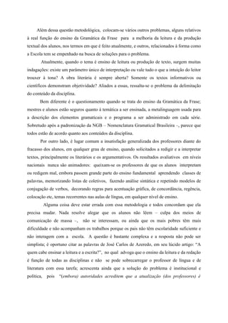 Além dessa questão metodológica, colocam-se vários outros problemas, alguns relativos
à real função do ensino da Gramática da Frase para a melhoria da leitura e da produção
textual dos alunos, nos termos em que é feito atualmente, e outros, relacionados à forma como
a Escola tem se empenhado na busca de soluções para o problema.
Atualmente, quando o tema é ensino de leitura ou produção de texto, surgem muitas
indagações: existe um parâmetro único de interpretação ou vale tudo o que a intuição do leitor
trouxer à tona? A obra literária é sempre aberta? Somente os textos informativos ou
científicos demonstram objetividade? Aliados a essas, ressalta-se o problema da delimitação
do conteúdo da disciplina.
Bem diferente é o questionamento quando se trata do ensino da Gramática da Frase;
mestres e alunos estão seguros quanto à temática a ser ensinada, a metalinguagem usada para
a descrição dos elementos gramaticais e o programa a ser administrado em cada série.
Sobretudo após a padronização da NGB – Nomenclatura Gramatical Brasileira –, parece que
todos estão de acordo quanto aos conteúdos da disciplina.
Por outro lado, é lugar comum a insatisfação generalizada dos professores diante do
fracasso dos alunos, em qualquer grau de ensino, quando solicitados a redigir e a interpretar
textos, principalmente os literários e os argumentativos. Os resultados avaliativos em níveis
nacionais nunca são animadores: queixam-se os professores de que os alunos interpretam
ou redigem mal, embora passem grande parte do ensino fundamental aprendendo classes de
palavras, memorizando listas de coletivos, fazendo análise sintática e repetindo modelos de
conjugação de verbos, decorando regras para acentuação gráfica, de concordância, regência,
colocação etc, temas recorrentes nas aulas de língua, em qualquer nível de ensino.
Alguma coisa deve estar errada com essa metodologia e todos concordam que ela
precisa mudar. Nada resolve alegar que os alunos não lêem – culpa dos meios de
comunicação de massa –, não se interessam, ou ainda que os mais pobres têm mais
dificuldade e não acompanham os trabalhos porque os pais não têm escolaridade suficiente e
não interagem com a escola. A questão é bastante complexa e a resposta não pode ser
simplista; é oportuno citar as palavras de José Carlos de Azeredo, em seu lúcido artigo: “A
quem cabe ensinar a leitura e a escrita?”, no qual advoga que o ensino da leitura e da redação
é função de todas as disciplinas e não se pode sobrecarregar o professor de língua e de
literatura com essa tarefa; acrescenta ainda que a solução do problema é institucional e
política, pois “(embora) autoridades acreditem que a atualização (dos professores) é
 
