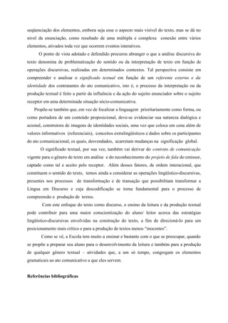 seqüenciação dos elementos, embora seja esse o aspecto mais visível do texto, mas se dá no
nível da enunciação, como resultado de uma múltipla e complexa conexão entre vários
elementos, ativados toda vez que ocorrem eventos interativos.
O ponto de vista adotado e defendido procurou abranger o que a análise discursiva do
texto denomina de problematização do sentido ou da interpretação de texto em função de
operações discursivas, realizadas em determinados contextos. Tal perspectiva consiste em
compreender e analisar o significado textual em função de um referente externo e da
identidade dos contratantes do ato comunicativo, isto é, o processo da interpretação ou da
produção textual é feito a partir da influência e da ação do sujeito enunciador sobre o sujeito
receptor em uma determinada situação sócio-comunicativa.
Propõe-se também que, em vez de focalizar a linguagem prioritariamente como forma, ou
como portadora de um conteúdo proposicional, deve-se evidenciar sua natureza dialógica e
acional, construtora de imagens de identidades sociais, uma vez que coloca em cena além de
valores informativos (referenciais), conceitos extralingüísticos e dados sobre os participantes
do ato comunicacional, os quais, desvendados, acarretam mudanças na significação global.
O significado textual, por sua vez, também vai derivar do contrato de comunicação
vigente para o gênero de texto em análise e do reconhecimento do projeto de fala do emissor,
captado como tal e aceito pelo receptor. Além desses fatores, de ordem interacional, que
constituem o sentido do texto, temos ainda a considerar as operações lingüístico-discursivas,
presentes nos processos de transformação e de transação que possibilitam transformar a
Língua em Discurso e cuja descodificação se torna fundamental para o processo de
compreensão e produção de textos.
Com este enfoque do texto como discurso, o ensino da leitura e da produção textual
pode contribuir para uma maior conscientização do aluno/ leitor acerca das estratégias
lingüístico-discursivas envolvidas na construção do texto, a fim de direcioná-lo para um
posicionamento mais crítico e para a produção de textos menos “inocentes”.
Como se vê, a Escola tem muito a ensinar e bastante com o que se preocupar, quando
se propõe a preparar seu aluno para o desenvolvimento da leitura e também para a produção
de qualquer gênero textual – atividades que, a um só tempo, congregam os elementos
gramaticais ao ato comunicativo a que eles servem.
Referências bibliográficas
 