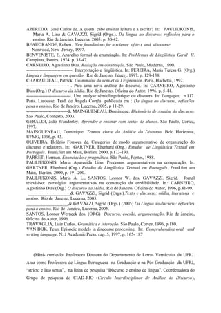 AZEREDO, José Carlos de. A quem cabe ensinar leitura e a escrita? In: PAULIUKONIS,
Maria A. Lino & GAVAZZI, Sigrid (Orgs.). Da língua ao discurso: reflexões para o
ensino. Rio de Janeiro, Lucerna, 2005: p. 30-42.
BEAUGRANDE, Robert. New foundations for a science of text and discourse.
Norwood, New Jersey, 1997.
BENVENISTE, E. Aparelho formal da enunciação. In: Problemas de Lingüística Geral II.
Campinas, Pontes, 1974, p. 35-47.
CARNEIRO, Agostinho Dias. Redação em construção. São Paulo, Moderna, 1990.
-------------------------------. Interpretação e lingüística. In: PEREIRA, Maria Teresa G. (Org.)
Língua e linguagem em questão. Rio de Janeiro, Eduerj, 1997, p. 129-138.
CHARAUDEAU, Patrick. Grammaire du sens et de l’expressión. Paris, Hachette, 1992.
------------------------------. Para uma nova análise do discurso. In: CARNEIRO, Agostinho
Dias (Org.) O discurso da Mídia. Rio de Janeiro, Oficina do Autor, 1996, p. 5-44.
------------------------------. Une analyse sémiolinguistique du discours. In: Langages, n.117.
Paris. Larousse. Trad. de Ângela Corrêa publicada em : Da língua ao discurso, reflexões
para o ensino, Rio de Janeiro, Lucerna, 2005, p 11-29.
----------------------------& MAINGUENEAU, Dominique. Dicionário de Analise do discurso.
São Paulo, Contexto, 2003.
GERALDI, João Wanderley. Aprender e ensinar com textos de alunos. São Paulo, Cortez,
1997.
MAINGUENEAU, Dominique. Termos chave da Análise do Discurso. Belo Horizonte,
UFMG, 1996, p. 43.
OLIVEIRA, Helênio Fonseca de. Categorias do modo argumentativo de organização do
discurso e relatores. In: GARTNER, Eberhard (Org.) Estudos de Lingüística Textual em
Português. Frankfurt am Main, Berlim, 2000, p.173-190.
PARRET, Herman. Enunciacão e pragmática. São Paulo, Pontes, 1988.
PAULIUKONIS, Maria Aparecida Lino. Processos argumentativos na comparação. In:
GARTNER, Eberhard (Org.) Estudos de Lingüística Textual em Português. Frankfurt am
Main, Berlim, 2000, p. 191-200.
PAULIUKONIS, Maria A. L., SANTOS, Leonor W. dos, GAVAZZI. Sigrid. Jornal
televisivo: estratégias argumentativas na construção da credibilidade. In: CARNEIRO,
Agostinho Dias (Org.) O discurso da Mídia. Rio de Janeiro, Oficina do Autor, 1996, p.81-99.
___________________& GAVAZZI, Sigrid (Orgs.).Texto e discurso: mídia, literatura e
ensino. Rio de Janeiro, Lucerna, 2003.
___________________& GAVAZZI, Sigrid (Orgs.) (2005) Da Língua ao discurso: reflexões
para o ensino. Rio de Janeiro, Lucerna, 2005.
SANTOS, Leonor Werneck dos. (ORG) Discurso, coesão, argumentação. Rio de Janeiro,
Oficina do Autor, 1996.
TRAVAGLIA, Luiz Carlos. Gramática e interação. São Paulo, Cortez, 1996, p.180.
VAN DIJK, Teun. Episodic models in discourse processing. In: Comprehending oral and
writing language. N. J Academic Press. cap. 5, 1997, p. 165- 187
(Mini- currículo: Professora Doutora do Departamento de Letras Vernáculas da UFRJ.
Atua como Professora de Língua Portuguesa na Graduação e na Pós-Graduação da UFRJ,
“stricto e lato sensu”, na linha de pesquisa “Discurso e ensino de língua”. Coordenadora do
Grupo de pesquisa do CIAD-RIO (Círculo Interdisciplinar de Análise do Discurso),
 