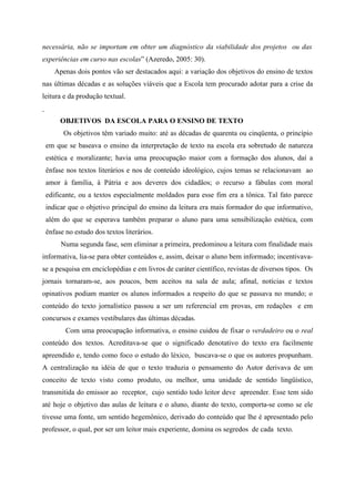 necessária, não se importam em obter um diagnóstico da viabilidade dos projetos ou das
experiências em curso nas escolas” (Azeredo, 2005: 30).
Apenas dois pontos vão ser destacados aqui: a variação dos objetivos do ensino de textos
nas últimas décadas e as soluções viáveis que a Escola tem procurado adotar para a crise da
leitura e da produção textual.
OBJETIVOS DA ESCOLA PARA O ENSINO DE TEXTO
Os objetivos têm variado muito: até as décadas de quarenta ou cinqüenta, o princípio
em que se baseava o ensino da interpretação de texto na escola era sobretudo de natureza
estética e moralizante; havia uma preocupação maior com a formação dos alunos, daí a
ênfase nos textos literários e nos de conteúdo ideológico, cujos temas se relacionavam ao
amor à família, à Pátria e aos deveres dos cidadãos; o recurso a fábulas com moral
edificante, ou a textos especialmente moldados para esse fim era a tônica. Tal fato parece
indicar que o objetivo principal do ensino da leitura era mais formador do que informativo,
além do que se esperava também preparar o aluno para uma sensibilização estética, com
ênfase no estudo dos textos literários.
Numa segunda fase, sem eliminar a primeira, predominou a leitura com finalidade mais
informativa, lia-se para obter conteúdos e, assim, deixar o aluno bem informado; incentivava-
se a pesquisa em enciclopédias e em livros de caráter científico, revistas de diversos tipos. Os
jornais tornaram-se, aos poucos, bem aceitos na sala de aula; afinal, notícias e textos
opinativos podiam manter os alunos informados a respeito do que se passava no mundo; o
conteúdo do texto jornalístico passou a ser um referencial em provas, em redações e em
concursos e exames vestibulares das últimas décadas.
Com uma preocupação informativa, o ensino cuidou de fixar o verdadeiro ou o real
conteúdo dos textos. Acreditava-se que o significado denotativo do texto era facilmente
apreendido e, tendo como foco o estudo do léxico, buscava-se o que os autores propunham.
A centralização na idéia de que o texto traduzia o pensamento do Autor derivava de um
conceito de texto visto como produto, ou melhor, uma unidade de sentido lingüístico,
transmitida do emissor ao receptor, cujo sentido todo leitor deve apreender. Esse tem sido
até hoje o objetivo das aulas de leitura e o aluno, diante do texto, comporta-se como se ele
tivesse uma fonte, um sentido hegemônico, derivado do conteúdo que lhe é apresentado pelo
professor, o qual, por ser um leitor mais experiente, domina os segredos de cada texto.
 