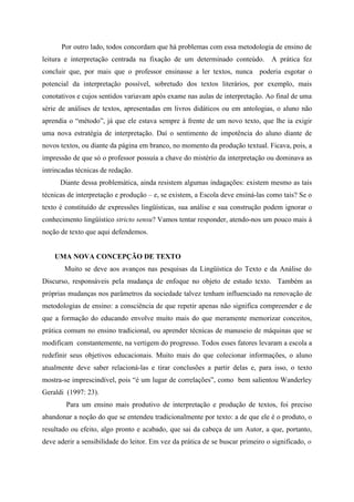 Por outro lado, todos concordam que há problemas com essa metodologia de ensino de
leitura e interpretação centrada na fixação de um determinado conteúdo. A prática fez
concluir que, por mais que o professor ensinasse a ler textos, nunca poderia esgotar o
potencial da interpretação possível, sobretudo dos textos literários, por exemplo, mais
conotativos e cujos sentidos variavam após exame nas aulas de interpretação. Ao final de uma
série de análises de textos, apresentadas em livros didáticos ou em antologias, o aluno não
aprendia o “método”, já que ele estava sempre à frente de um novo texto, que lhe ia exigir
uma nova estratégia de interpretação. Daí o sentimento de impotência do aluno diante de
novos textos, ou diante da página em branco, no momento da produção textual. Ficava, pois, a
impressão de que só o professor possuía a chave do mistério da interpretação ou dominava as
intrincadas técnicas de redação.
Diante dessa problemática, ainda resistem algumas indagações: existem mesmo as tais
técnicas de interpretação e produção – e, se existem, a Escola deve ensiná-las como tais? Se o
texto é constituído de expressões lingüísticas, sua análise e sua construção podem ignorar o
conhecimento lingüístico stricto sensu? Vamos tentar responder, atendo-nos um pouco mais à
noção de texto que aqui defendemos.
UMA NOVA CONCEPÇÃO DE TEXTO
Muito se deve aos avanços nas pesquisas da Lingüística do Texto e da Análise do
Discurso, responsáveis pela mudança de enfoque no objeto de estudo texto. Também as
próprias mudanças nos parâmetros da sociedade talvez tenham influenciado na renovação de
metodologias de ensino: a consciência de que repetir apenas não significa compreender e de
que a formação do educando envolve muito mais do que meramente memorizar conceitos,
prática comum no ensino tradicional, ou aprender técnicas de manuseio de máquinas que se
modificam constantemente, na vertigem do progresso. Todos esses fatores levaram a escola a
redefinir seus objetivos educacionais. Muito mais do que colecionar informações, o aluno
atualmente deve saber relacioná-las e tirar conclusões a partir delas e, para isso, o texto
mostra-se imprescindível, pois “é um lugar de correlações”, como bem salientou Wanderley
Geraldi (1997: 23).
Para um ensino mais produtivo de interpretação e produção de textos, foi preciso
abandonar a noção do que se entendeu tradicionalmente por texto: a de que ele é o produto, o
resultado ou efeito, algo pronto e acabado, que sai da cabeça de um Autor, a que, portanto,
deve aderir a sensibilidade do leitor. Em vez da prática de se buscar primeiro o significado, o
 
