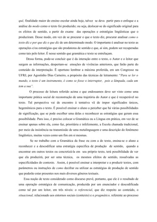 quê, finalidade maior do ensino escolar ainda hoje, talvez se deva partir para o enfoque e a
análise do modo como o texto foi produzido; ou seja, deslocar-se do significado original para
os efeitos de sentido, a partir do exame das operações e estratégias lingüísticas que o
produziram. Desse modo, em vez de se procurar o que o texto diz, procurar analisar como o
texto diz e por que diz o que diz de um determinado modo. O importante é analisar no texto as
operações e/ou estratégias que são produtoras de sentido e que, aí sim, podem ser recuperadas
como tais pelo leitor. É nesse sentido que gramática e texto se entrelaçam.
Dessa forma, pode-se concluir que é da interação entre o texto, o Autor e o leitor que
surgem as informações, despertam-se emoções de vivências anteriores, que farão parte do
conteúdo da interpretação. Ë oportuno lembrar a máxima proferida, em um Congresso na
UFRJ, por Agostinho Dias Carneiro, a propósito das técnicas de letramento: “Para se ler o
mundo, o texto é um instrumento, é como se fosse o interruptor, pois a lâmpada, cada um
tem a sua”.
O processo de leitura referido acima e que endossamos deve ser visto como uma
importante prática social de reconstrução de uma trajetória do Autor e que é recuperável no
texto. Tal perspectiva vai de encontro à tentativa vã de impor significados únicos,
hegemônicos para o texto. É possível ensinar o aluno a perceber que há várias possibilidades
de significação, que se pode escolher uma delas e reconhecer as estratégias que geram essa
possibilidade. Para isso, é preciso colocar a Gramática ou a Língua em prática, em vez de se
ensinar apenas sobre ela, como faz, prioritária e infelizmente, a Escola chamada tradicional,
por meio da insistência na transmissão de uma metalinguagem e uma descrição do fenômeno
lingüístico, muitas vezes como um fim em si mesmas.
Se no trabalho com a Gramática da frase ou com a do texto, ensina-se o aluno a
reconhecer e a descodificar uma estratégia específica de produção de sentido, quando a
encontrar em outros textos ou concretizá-la em seu próprio texto, terá possibilidade de ver
que ela produzirá, por ser uma técnica, os mesmos efeitos de sentido, ressalvadas as
especificidades do contexto. Assim, é possível ensinar a interpretar e a produzir textos, com
parâmetros ou instruções de como decifrar ou utilizar as estratégias de produção de sentido
que poderão estar presentes nos mais diversos gêneros textuais.
Essa noção de texto considerado como discurso prevê, portanto, que ele é o resultado de
uma operação estratégica de comunicação, produzida por um enunciador e descodificada
como tal por um leitor, em três níveis: o referencial, que diz respeito ao conteúdo, o
situacional, relacionado aos entornos sociais (contexto) e o pragmático, referente ao processo
 