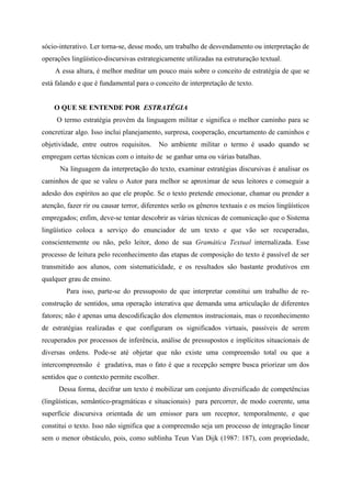 sócio-interativo. Ler torna-se, desse modo, um trabalho de desvendamento ou interpretação de
operações lingüístico-discursivas estrategicamente utilizadas na estruturação textual.
A essa altura, é melhor meditar um pouco mais sobre o conceito de estratégia de que se
está falando e que é fundamental para o conceito de interpretação de texto.
O QUE SE ENTENDE POR ESTRATÉGIA
O termo estratégia provém da linguagem militar e significa o melhor caminho para se
concretizar algo. Isso inclui planejamento, surpresa, cooperação, encurtamento de caminhos e
objetividade, entre outros requisitos. No ambiente militar o termo é usado quando se
empregam certas técnicas com o intuito de se ganhar uma ou várias batalhas.
Na linguagem da interpretação do texto, examinar estratégias discursivas é analisar os
caminhos de que se valeu o Autor para melhor se aproximar de seus leitores e conseguir a
adesão dos espíritos ao que ele propõe. Se o texto pretende emocionar, chamar ou prender a
atenção, fazer rir ou causar terror, diferentes serão os gêneros textuais e os meios lingüísticos
empregados; enfim, deve-se tentar descobrir as várias técnicas de comunicação que o Sistema
lingüístico coloca a serviço do enunciador de um texto e que vão ser recuperadas,
conscientemente ou não, pelo leitor, dono de sua Gramática Textual internalizada. Esse
processo de leitura pelo reconhecimento das etapas de composição do texto é passível de ser
transmitido aos alunos, com sistematicidade, e os resultados são bastante produtivos em
qualquer grau de ensino.
Para isso, parte-se do pressuposto de que interpretar constitui um trabalho de re-
construção de sentidos, uma operação interativa que demanda uma articulação de diferentes
fatores; não é apenas uma descodificação dos elementos instrucionais, mas o reconhecimento
de estratégias realizadas e que configuram os significados virtuais, passíveis de serem
recuperados por processos de inferência, análise de pressupostos e implícitos situacionais de
diversas ordens. Pode-se até objetar que não existe uma compreensão total ou que a
intercompreensão é gradativa, mas o fato é que a recepção sempre busca priorizar um dos
sentidos que o contexto permite escolher.
Dessa forma, decifrar um texto é mobilizar um conjunto diversificado de competências
(lingüísticas, semântico-pragmáticas e situacionais) para percorrer, de modo coerente, uma
superfície discursiva orientada de um emissor para um receptor, temporalmente, e que
constitui o texto. Isso não significa que a compreensão seja um processo de integração linear
sem o menor obstáculo, pois, como sublinha Teun Van Dijk (1987: 187), com propriedade,
 