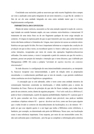 Concluindo esse raciocínio, pode-se asseverar que todo recorte lingüístico deve sempre
ser visto e analisado como parte integrante de um texto interativo, e o que lhe dá sentido é o
fato de ser ele uma unidade integrada em uma outra unidade maior que é o texto,
lingüisticamente configurado.
IMPORTÂNCIA DO CONTEXTO
Diante de tantas variáveis, necessário se faz uma atenção especial à noção de contexto,
aqui tratado em sentido bastante amplo, em suas vertentes sócio-histórica e interacional. O
tratamento de uma única frase ou de um fragmento qualquer de texto exige atenção ao
contexto. A Língua só expressa parte do que se quer transmitir; por isso, para saber interpretar
textos não basta conhecer a Gramática da Língua, mas é preciso ter acesso ao contexto sócio-
histórico em que aquilo foi dito. Por isso é importante informar-se a respeito das condições de
produção em que se deu o texto, ou reconhecer quem é o Autor e saber que, ao escrever, teve
certas intenções, recuperadas por meio do exame das operações lingüístico-discursivas
utilizadas. Em outros termos, o texto é recuperado a partir do contexto em que foi escrito e,
portanto, possui um projeto de intenção e interação que o torna discurso, que é definido por
Maingueneau (2000: 43) como a própria “atividade de sujeitos inscritos em contextos
determinados”.
Se todo discurso é a configuração de uma intencionalidade comunicativa, ao interpretá-
lo, busca-se recuperar essa intencionalidade, a partir da relação entre as proposições
encontradas e o conhecimento partilhado que se tem do mundo, o que permite estabelecer
várias coerências em níveis lingüísticos e pragmáticos.
A concepção que se está adotando, sobre o texto como uma unidade interativa de
comunicação funcional, construída na interlocução, é válida também para o ensino da
Gramática da Frase. Parte-se do princípio de que não há frases isoladas, pois todas fazem
parte de um contexto, assim, diante da seguinte pergunta: – Você sabe onde fica a Biblioteca?,
pode-se fazer a interpretação, a partir de algumas probabilidades: hipótese 01- a pessoa quer ir
até lá, para consultar um livro, contexto cultural mais provável; mas pode-se também
considerar a hipótese número 02 - quer-se devolver um livro, como um favor para alguém
que o tenha levado (o contexto do desconhecimento da localização); ou a de número 03 -
pode ser que esse alguém queira ir a um lugar que tenha a Biblioteca como referência, o
banheiro, por exemplo, ou determinada sala perto da Biblioteca. Nesse caso, sua localização
exata é uma referência importante. Uma resposta, por meio de um monossílabo como Sei,
não será suficiente para o interlocutor, pois há que se completar a informação pelos entornos
 