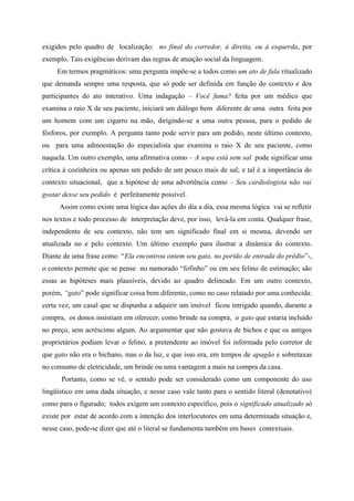 exigidos pelo quadro de localização: no final do corredor, à direita, ou à esquerda, por
exemplo. Tais exigências derivam das regras de atuação social da linguagem.
Em termos pragmáticos: uma pergunta impõe-se a todos como um ato de fala ritualizado
que demanda sempre uma resposta, que só pode ser definida em função do contexto e dos
participantes do ato interativo. Uma indagação – Você fuma? feita por um médico que
examina o raio X de seu paciente, iniciará um diálogo bem diferente de uma outra feita por
um homem com um cigarro na mão, dirigindo-se a uma outra pessoa, para o pedido de
fósforos, por exemplo. A pergunta tanto pode servir para um pedido, neste último contexto,
ou para uma admoestação do especialista que examina o raio X de seu paciente, como
naquela. Um outro exemplo, uma afirmativa como – A sopa está sem sal pode significar uma
crítica à cozinheira ou apenas um pedido de um pouco mais de sal; e tal é a importância do
contexto situacional, que a hipótese de uma advertência como – Seu cardiologista não vai
gostar desse seu pedido é perfeitamente possível.
Assim como existe uma lógica das ações do dia a dia, essa mesma lógica vai se refletir
nos textos e todo processo de interpretação deve, por isso, levá-la em conta. Qualquer frase,
independente de seu contexto, não tem um significado final em si mesma, devendo ser
atualizada no e pelo contexto. Um último exemplo para ilustrar a dinâmica do contexto.
Diante de uma frase como “Ela encontrou ontem seu gato, no portão de entrada do prédio”-,
o contexto permite que se pense no namorado “fofinho” ou em seu felino de estimação; são
essas as hipóteses mais plausíveis, devido ao quadro delineado. Em um outro contexto,
porém, “gato” pode significar coisa bem diferente, como no caso relatado por uma conhecida:
certa vez, um casal que se dispunha a adquirir um imóvel ficou intrigado quando, durante a
compra, os donos insistiam em oferecer, como brinde na compra, o gato que estaria incluído
no preço, sem acréscimo algum. Ao argumentar que não gostava de bichos e que os antigos
proprietários podiam levar o felino, a pretendente ao imóvel foi informada pelo corretor de
que gato não era o bichano, mas o da luz, e que isso era, em tempos de apagão e sobretaxas
no consumo de eletricidade, um brinde ou uma vantagem a mais na compra da casa.
Portanto, como se vê, o sentido pode ser considerado como um componente do uso
lingüístico em uma dada situação, e nesse caso vale tanto para o sentido literal (denotativo)
como para o figurado; todos exigem um contexto específico, pois o significado atualizado só
existe por estar de acordo com a intenção dos interlocutores em uma determinada situação e,
nesse caso, pode-se dizer que até o literal se fundamenta também em bases contextuais.
 
