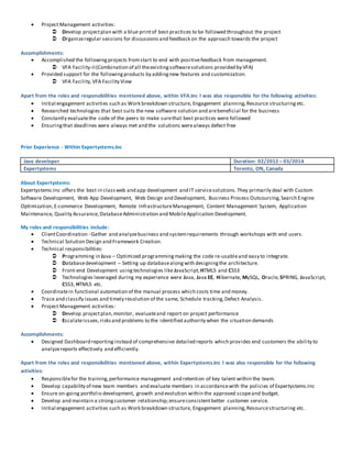  Project Management activities: 
 Develop project plan with a blue print of best practices to be followed throughout the project 
 Organize regular sessions for discussions and feedback on the approach towards the project 
Accomplishments: 
 Accomplished the following projects from start to end with positive feedback from management. 
 VFA Facility-II (Combination of all the existing software solutions provided by VFA) 
 Provided support for the following products by adding new features and customization. 
 VFA Facility, VFA Facility View 
Apart from the roles and responsibilities mentioned above, within VFA.Inc I was also responsible for the following activities: 
 Initial engagement activities such as Work breakdown structure, Engagement planning, Resource structuring etc. 
 Researched technologies that best suits the new software solution and are beneficial for the business 
 Constantly evaluate the code of the peers to make sure that best practices were followed 
 Ensuring that deadlines were always met and the solutions were always defect free 
Prior Experience - Within Expertystems.Inc 
Java developer Duration: 02/2012 – 03/2014 
Expertystems Toronto, ON, Canada 
About Expertystems: 
Expertystems.Inc offers the best in class web and app development and IT service solutions. They primarily deal with Custom 
Software Development, Web App Development, Web Design and Development, Business Process Outsourcing, Search Engine 
Optimization, E-commerce Development, Remote Infrastructure Management, Content Management System, Application 
Maintenance, Quality Assurance, Database Administration and Mobile Application Development. 
My roles and responsibilities include: 
 Client Coordination - Gather and analyze business and sys tem requirements through workshops with end users. 
 Technical Solution Design and Framework Creation. 
 Technical responsibilities: 
 Programming in Java – Optimized programming making the code re-usable and easy to integrate. 
 Database development – Setting up database along with designing the architecture. 
 Front-end Development using technologies like JavaScript, HTML5 and CSS3 
 Technologies leveraged during my experience were Java, Java EE, Hibernate, MySQL, Oracle, SPRING, JavaScript, 
CSS3, HTML5 etc. 
 Coordinate in functional automation of the manual process which costs time and money. 
 Trace and classify issues and timely resolution of the same, Schedule tracking, Defect Analysis. 
 Project Management activities: 
 Develop project plan, monitor, evaluate and report on project performance 
 Escalate issues, risks and problems to the identified authority when the situation demands 
Accomplishments: 
 Designed Dashboard reporting instead of comprehensive detailed reports which provides end customers the ability to 
analyze reports effectively and efficiently. 
Apart from the roles and responsibilities mentioned above, within Expertystems.Inc I was also responsible for the following 
activities: 
 Responsible for the training, performance management and retention of key talent within the team. 
 Develop capability of new team members and evaluate members in accordance with the policies of Expertystems.Inc 
 Ensure on-going portfolio development, growth and evolution within the approved scope and budget. 
 Develop and maintain a strong customer relationship; ensure consistent better customer service. 
 Initial engagement activities such as Work breakdown structure, Engagement planning, Resource structuring etc. 
 