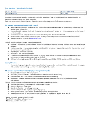 Prior Experience - Within Krawler Networks 
Jr. Java developer Duration: 2008-2011 
Krawler Networks Pune, India 
While working for Krawler Networks I was part of a team that developed a CRM for large organizations, a very useful tool for 
capturing and managing the data of the customers. 
I was also responsible for the development of a system which acted as a provision for Employee management. 
My roles and responsibilities included (CRM Project): 
 Learn how similar products in the market function and design a framework that was far more superior compared to the 
product of the competitors. 
 Develop the code and co-ordinate with the testing team simultaneously to make sure the errors were not carried forward 
on the live code. 
 Escalate issues, risks and problems to the identified authority when the situation demands 
 Involve client in understanding and reviewing the existing system and provide recommendations for improvement 
 The website can be accessed at www.deskera.com 
Some of the functions that CRM was capable of performing: 
 Customer’s information - It was capable of holding the information about the customer and their status with respect to the 
company. 
 Product knowledge - It features a catalog that provides ability to customers to publish products they offered on the portal 
for end users to buy and use them. 
 Reporting and Dashboard capability 
 Intuitive GUI with ease of management. 
 It is capable of assigning permissions to a user so that the upper member in the hierarchy could always decide what 
permissions the lower members would have on the CRM. 
 CRM was built using Java, Java EE, Ext-JS (Script library), Hibernate, MySQL, SPRING, JavaScript, HTML, and CSS etc. 
Accomplishments: 
 Developed a bug reporting system which enabled each and every member involved with the project to update the progress 
of the product and report bugs whenever raised directly from their desk. 
My roles and responsibilities included (Employee management Project): 
 Understand the hierarchy of the organization. 
 Decide the permissions for the different members at different levels in the hierarchy. 
 Create a system that is user friendly and needed minimum amount of tutoring. 
 Involve each and every member in understanding and reviewing the system and ask for recommendations for 
improvement. 
Some of the functions that Employee management system was capable of performing: 
 Employee Registration – For newly hired and employee transfers 
 Resource Allocation – To projects 
 Attendance Tracking – For salary processing 
 Resource utilization – For Employee appraisal purposes 
 Leave system – Online application of leave for employees of the organization 
 The technologies used for this project included JAVA, JAVA EE, JAVASCRIPT, MySQL, HTML, CSS etc. 
Status: Allowed to work anywhere in Canada 
Travel Preferences: Open to frequent travel 
References: Available on request 
