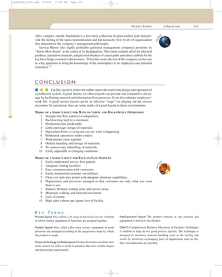FACILITY LAYOUT technical note 207
ofﬁce complex outside Stockholm is a two-story collection of glass-walled pods that pro-
vide the feeling of the open communication and ﬂat hierarchy (few levels of organization)
that characterize the company’s management philosophy.
Service-Master (the highly proﬁtable janitorial management company) positions its
“Know-How Room” at the center of its headquarters. This room contains all of the physical
products, operations manuals, and pictorial displays of career paths and other symbols for the
key knowledge essential to the business. “From this room, the rest of the company can be seen
as a big apparatus to bring the knowledge of the marketplace to its employees and potential
customers.”9
Glob
al
C O N C L U S I O N
q q q Facility layout is where the rubber meets the road in the design and operation of
a production system. A good factory (or ofﬁce) layout can provide real competitive advan-
tage by facilitating material and information ﬂow processes. It can also enhance employees’
work life. A good service layout can be an effective “stage” for playing out the service
encounter. In conclusion, here are some marks of a good layout in these environments:
MARKS OF A GOOD LAYOUT FOR MANUFACTURING AND BACK-OFFICE OPERATIONS
1 Straight-line ﬂow pattern (or adaptation).
2 Backtracking kept to a minimum.
3 Production time predictable.
4 Little interstage storage of materials.
5 Open plant ﬂoors so everyone can see what is happening.
6 Bottleneck operations under control.
7 Workstations close together.
8 Orderly handling and storage of materials.
9 No unnecessary rehandling of materials.
10 Easily adjustable to changing conditions.
MARKS OF A GOOD LAYOUT FOR FACE-TO-FACE SERVICES
1 Easily understood service ﬂow pattern.
2 Adequate waiting facilities.
3 Easy communication with customers.
4 Easily maintained customer surveillance.
5 Clear exit and entry points with adequate checkout capabilities.
6 Departments and processes arranged so that customers see only what you want
them to see.
7 Balance between waiting areas and service areas.
8 Minimum walking and material movement.
9 Lack of clutter.
10 High sales volume per square foot of facility.
Servi
ce
K E Y T E R M S
Process layout Also called a job-shop or functional layout; a format
in which similar equipment or functions are grouped together.
Product layout Also called a ﬂow-shop layout; equipment or work
processes are arranged according to the progressive steps by which
the product is made.
Group technology (cellular) layout Groups dissimilar machines into
work centers (or cells) to work on products that have similar shapes
and processing requirements.
Fixed-position layout The product remains at one location and
equipment is moved to the product.
CRAFT (Computerized Relative Allocation of Facilities Technique)
A method to help devise good process layouts. The technique is
designed to minimize material handling costs in the facility and
works by iteratively exchanging pairs of departments until no fur-
ther cost reductions are possible.
cha06369_tn05.qxd 3/4/03 11:05 AM Page 207
 
