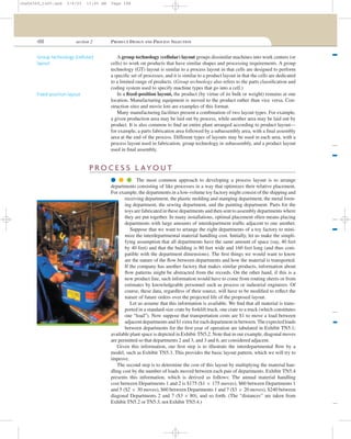 188 section 2 PRODUCT DESIGN AND PROCESS SELECTION
A group technology (cellular) layout groups dissimilar machines into work centers (or
cells) to work on products that have similar shapes and processing requirements. A group
technology (GT) layout is similar to a process layout in that cells are designed to perform
a speciﬁc set of processes, and it is similar to a product layout in that the cells are dedicated
to a limited range of products. (Group technology also refers to the parts classiﬁcation and
coding system used to specify machine types that go into a cell.)
In a ﬁxed-position layout, the product (by virtue of its bulk or weight) remains at one
location. Manufacturing equipment is moved to the product rather than vice versa. Con-
struction sites and movie lots are examples of this format.
Many manufacturing facilities present a combination of two layout types. For example,
a given production area may be laid out by process, while another area may be laid out by
product. It is also common to ﬁnd an entire plant arranged according to product layout—
for example, a parts fabrication area followed by a subassembly area, with a ﬁnal assembly
area at the end of the process. Different types of layouts may be used in each area, with a
process layout used in fabrication, group technology in subassembly, and a product layout
used in ﬁnal assembly.
Group technology (cellular)
layout
Fixed-position layout
P R O C E S S L AYO U T
q q q The most common approach to developing a process layout is to arrange
departments consisting of like processes in a way that optimizes their relative placement.
For example, the departments in a low-volume toy factory might consist of the shipping and
receiving department, the plastic molding and stamping department, the metal form-
ing department, the sewing department, and the painting department. Parts for the
toys are fabricated in these departments and then sent to assembly departments where
they are put together. In many installations, optimal placement often means placing
departments with large amounts of interdepartment trafﬁc adjacent to one another.
Suppose that we want to arrange the eight departments of a toy factory to mini-
mize the interdepartmental material handling cost. Initially, let us make the simpli-
fying assumption that all departments have the same amount of space (say, 40 feet
by 40 feet) and that the building is 80 feet wide and 160 feet long (and thus com-
patible with the department dimensions). The ﬁrst things we would want to know
are the nature of the ﬂow between departments and how the material is transported.
If the company has another factory that makes similar products, information about
ﬂow patterns might be abstracted from the records. On the other hand, if this is a
new product line, such information would have to come from routing sheets or from
estimates by knowledgeable personnel such as process or industrial engineers. Of
course, these data, regardless of their source, will have to be modiﬁed to reﬂect the
nature of future orders over the projected life of the proposed layout.
Let us assume that this information is available. We ﬁnd that all material is trans-
ported in a standard-size crate by forklift truck, one crate to a truck (which constitutes
one “load”). Now suppose that transportation costs are $1 to move a load between
adjacent departments and $1 extra for each department in between.The expected loads
between departments for the ﬁrst year of operation are tabulated in Exhibit TN5.1;
available plant space is depicted in Exhibit TN5.2. Note that in our example, diagonal moves
are permitted so that departments 2 and 3, and 3 and 6, are considered adjacent.
Given this information, our ﬁrst step is to illustrate the interdepartmental ﬂow by a
model, such as Exhibit TN5.3. This provides the basic layout pattern, which we will try to
improve.
The second step is to determine the cost of this layout by multiplying the material han-
dling cost by the number of loads moved between each pair of departments. Exhibit TN5.4
presents this information, which is derived as follows: The annual material handling
cost between Departments 1 and 2 is $175 ($1 × 175 moves), $60 between Departments 1
and 5 ($2 × 30 moves), $60 between Departments 1 and 7 ($3 × 20 moves), $240 between
diagonal Departments 2 and 7 ($3 × 80), and so forth. (The “distances” are taken from
Exhibit TN5.2 or TN5.3, not Exhibit TN5.4.)
cha06369_tn05.qxd 3/4/03 11:05 AM Page 188
 