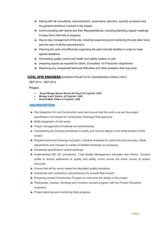PAGE 2
liaising with all consultants, subcontractors, supervisors, planners, quantity surveyors and
the general workforce involved in the project;
Communicating with clients and their Representatives, including attending regular meetings
to keep them informed of progress;
Day-to-day management of the site, including supervising and monitoring the site labor force
and the work of all the subcontractors;
Planning the work and efficiently organizing the plant and site facilities in order to meet
agreed deadlines;
Overseeing quality control and health and safety matters on site;
preparing reports as required for Client, Consultant, for Production department
Resolving any unexpected technical difficulties and other problems that may arise.
CIVIL SITE ENGINEER (ARABIAN PROJECTS OF ENGINEERING CONSULTANT)
SEP 2013 - SEP 2015
Project:
Royal Mirage Beach Resort Al Fiquit Al Fujairah, UAE
Mirage hotel, Dadna, Al Fujairah, UAE
Shareif Mall, Dibba al Fujairah, UAE
JOB DESCRIPTION
Site Inspection for civil Construction work and ensure that the work is as per the project
specification and issued for construction drawings/ final approved
BOQ preparation of civil works.
Proper management of material and workmanship.
Coordinating the Drawing Schedules to rectify and remove delays in the Initial duration of the
project.
Prepared technical drawings and plans, checked drawings for conformity and accuracy, Made
adjustments and changes to variety of detailed drawings as necessary.
Developed specification control drawings.
Implementing QA QC procedures, Total Quality Management principles and checks. Conduct
audits to ensure adherence to quality and safety norms across the entire course of project
execution.
Ensure that all the works meets the stipulated quality standards.
Coordinate with contractors subcontractors for smooth flow of work.
Preparing revised Construction Program to overcome the delays in the project.
Participates, reviews, develops and monitors contract program with the Project/ Discipline
engineers.
Project planning and monitoring Daily progress
 