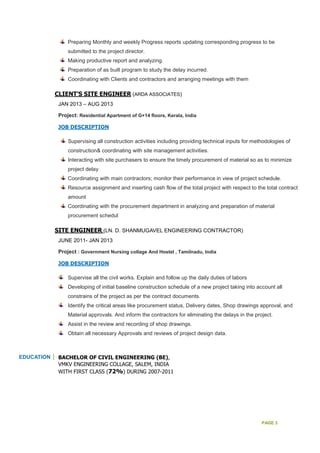 PAGE 3
Preparing Monthly and weekly Progress reports updating corresponding progress to be
submitted to the project director.
Making productive report and analyzing.
Preparation of as built program to study the delay incurred.
Coordinating with Clients and contractors and arranging meetings with them
CLIENT’S SITE ENGINEER (ARDA ASSOCIATES)
JAN 2013 – AUG 2013
Project: Residential Apartment of G+14 floors, Kerala, India
JOB DESCRIPTION
Supervising all construction activities including providing technical inputs for methodologies of
construction& coordinating with site management activities.
Interacting with site purchasers to ensure the timely procurement of material so as to minimize
project delay
Coordinating with main contractors; monitor their performance in view of project schedule.
Resource assignment and inserting cash flow of the total project with respect to the total contract
amount
Coordinating with the procurement department in analyzing and preparation of material
procurement schedul
SITE ENGINEER (LN. D. SHANMUGAVEL ENGINEERING CONTRACTOR)
JUNE 2011- JAN 2013
Project : Government Nursing collage And Hostel , Tamilnadu, India
JOB DESCRIPTION
Supervise all the civil works. Explain and follow up the daily duties of labors
Developing of initial baseline construction schedule of a new project taking into account all
constrains of the project as per the contract documents.
Identify the critical areas like procurement status, Delivery dates, Shop drawings approval, and
Material approvals. And inform the contractors for eliminating the delays in the project.
Assist in the review and recording of shop drawings.
Obtain all necessary Approvals and reviews of project design data.
EDUCATION BACHELOR OF CIVIL ENGINEERING (BE),
VMKV ENGINEERING COLLAGE, SALEM, INDIA
WITH FIRST CLASS (72%) DURING 2007-2011
 