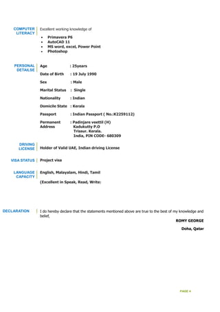 PAGE 4
COMPUTER
LITERACY
Excellent working knowledge of
• Primavera P6
• AutoCAD 11
• MS word, excel, Power Point
• Photoshop
PERSONAL
DETAILSE
DRIVING
LICENSE
VISA STATUS
LANGUAGE
CAPACITY
Age : 25years
Date of Birth : 19 July 1990
Sex : Male
Marital Status : Single
Nationality : Indian
Domicile State : Kerala
Passport : Indian Passport ( No.:K2259112)
Permanent : Padinjare veettil (H)
Address Kadukutty P.O
Trissur. Kerala.
India, PIN CODE- 680309
Holder of Valid UAE, Indian driving License
Project visa
English, Malayalam, Hindi, Tamil
(Excellent in Speak, Read, Write)
DECLARATION I do hereby declare that the statements mentioned above are true to the best of my knowledge and
belief,
ROMY GEORGE
Doha, Qatar
 