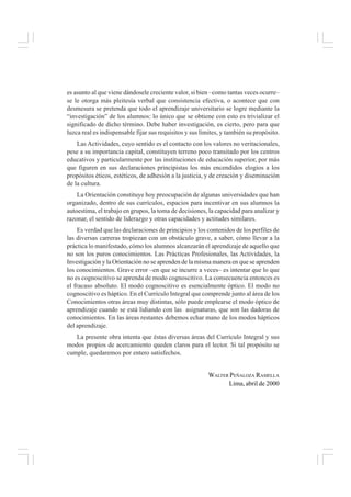es asunto al que viene dándosele creciente valor, si bien –como tantas veces ocurre–
se le otorga más pleitesía verbal que consistencia efectiva, o acontece que con
desmesura se pretenda que todo el aprendizaje universitario se logre mediante la
“investigación” de los alumnos: lo único que se obtiene con esto es trivializar el
significado de dicho término. Debe haber investigación, es cierto, pero para que
luzca real es indispensable fijar sus requisitos y sus límites, y también su propósito.
Las Actividades, cuyo sentido es el contacto con los valores no veritacionales,
pese a su importancia capital, constituyen terreno poco transitado por los centros
educativos y particularmente por las instituciones de educación superior, por más
que figuren en sus declaraciones principistas los más encendidos elogios a los
propósitos éticos, estéticos, de adhesión a la justicia, y de creación y diseminación
de la cultura.
La Orientación constituye hoy preocupación de algunas universidades que han
organizado, dentro de sus currículos, espacios para incentivar en sus alumnos la
autoestima, el trabajo en grupos, la toma de decisiones, la capacidad para analizar y
razonar, el sentido de liderazgo y otras capacidades y actitudes similares.
Es verdad que las declaraciones de principios y los contenidos de los perfiles de
las diversas carreras tropiezan con un obstáculo grave, a saber, cómo llevar a la
práctica lo manifestado, cómo los alumnos alcanzarán el aprendizaje de aquello que
no son los puros conocimientos. Las Prácticas Profesionales, las Actividades, la
Investigación y la Orientación no se aprenden de la misma manera en que se aprenden
los conocimientos. Grave error –en que se incurre a veces– es intentar que lo que
no es cognoscitivo se aprenda de modo cognoscitivo. La consecuencia entonces es
el fracaso absoluto. El modo cognoscitivo es esencialmente óptico. El modo no
cognoscitivo es háptico. En el Currículo Integral que comprende junto al área de los
Conocimientos otras áreas muy distintas, sólo puede emplearse el modo óptico de
aprendizaje cuando se está lidiando con las asignaturas, que son las dadoras de
conocimientos. En las áreas restantes debemos echar mano de los modos hápticos
del aprendizaje.
La presente obra intenta que éstas diversas áreas del Currículo Integral y sus
modos propios de acercamiento queden claros para el lector. Si tal propósito se
cumple, quedaremos por entero satisfechos.
WALTER PEÑALOZA RAMELLA
Lima, abril de 2000
 
