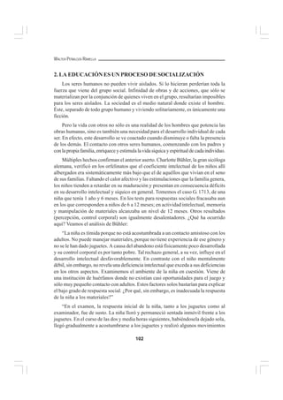 102
WALTER PEÑALOZA RAMELLA
2. LA EDUCACIÓN ES UN PROCESO DE SOCIALIZACIÓN
Los seres humanos no pueden vivir aislados. Si lo hicieran perderían toda la
fuerza que viene del grupo social. Infinidad de obras y de acciones, que sólo se
materializan por la conjunción de quienes viven en el grupo, resultarían imposibles
para los seres aislados. La sociedad es el medio natural donde existe el hombre.
Éste, separado de todo grupo humano y viviendo solitariamente, es únicamente una
ficción.
Pero la vida con otros no sólo es una realidad de los hombres que potencia las
obras humanas, sino es también una necesidad para el desarrollo individual de cada
ser. En efecto, este desarrollo se ve coactado cuando disminuye o falta la presencia
de los demás. El contacto con otros seres humanos, comenzando con los padres y
conlapropiafamilia,enriqueceyestimulalavidasíquicayespiritualdecadaindividuo.
Múltiples hechos confirman el anterior aserto. Charlotte Bühler, la gran sicóloga
alemana, verificó en los orfelinatos que el coeficiente intelectual de los niños allí
albergados era sistemáticamente más bajo que el de aquéllos que vivían en el seno
de sus familias. Faltando el calor afectivo y las estimulaciones que la familia genera,
los niños tienden a retardar en su maduración y presentan en consecuencia déficits
en su desarrollo intelectual y síquico en general. Tomemos el caso G. 1713, de una
niña que tenía 1 año y 6 meses. En los tests para respuestas sociales fracasaba aun
en los que corresponden a niños de 6 a 12 meses; en actividad intelectual, memoria
y manipulación de materiales alcanzaba un nivel de 12 meses. Otros resultados
(percepción, control corporal) son igualmente desalentadores. ¿Qué ha ocurrido
aquí? Veamos el análisis de Bühler:
“La niña es tímida porque no está acostumbrada a un contacto amistoso con los
adultos. No puede manejar materiales, porque no tiene experiencia de ese género y
no se le han dado juguetes. A causa del abandono está físicamente poco desarrollada
y su control corporal es por tanto pobre. Tal rechazo general, a su vez, influye en el
desarrollo intelectual desfavorablemente. En contraste con el niño mentalmente
débil, sin embargo, no revela una deficiencia intelectual que exceda a sus deficiencias
en los otros aspectos. Examinemos el ambiente de la niña en cuestión. Viene de
una institución de huérfanos donde no existían casi oportunidades para el juego y
sólo muy pequeño contacto con adultos. Estos factores solos bastarían para explicar
el bajo grado de respuesta social. ¿Por qué, sin embargo, es inadecuada la respuesta
de la niña a los materiales?”
“En el examen, la respuesta inicial de la niña, tanto a los juguetes como al
examinador, fue de susto. La niña lloró y permaneció sentada inmóvil frente a los
juguetes. En el curso de las dos y media horas siguientes, habiéndosela dejado sola,
llegó gradualmente a acostumbrarse a los juguetes y realizó algunos movimientos
 