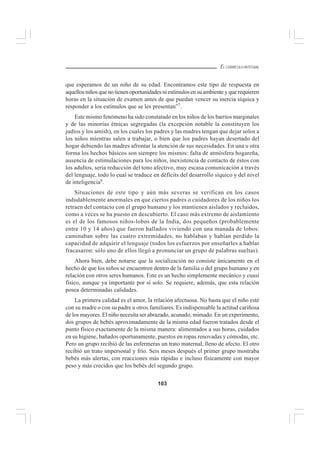 103
EL CURRÍCULO INTEGRAL
que esperamos de un niño de su edad. Encontramos este tipo de respuesta en
aquellosniñosquenotienenoportunidades ni estímulos en su ambientey querequieren
horas en la situación de examen antes de que puedan vencer su inercia síquica y
responder a los estímulos que se les presentan”7
.
Este mismo fenómeno ha sido constatado en los niños de los barrios marginales
y de las minorías étnicas segregadas (la excepción notable la constituyen los
judíos y los amish), en los cuales los padres y las madres tengan que dejar solos a
los niños mientras salen a trabajar, o bien que los padres hayan desertado del
hogar debiendo las madres afrontar la atención de sus necesidades. En una u otra
forma los hechos básicos son siempre los mismos: falta de atmósfera hogareña,
ausencia de estimulaciones para los niños, inexistencia de contacto de éstos con
los adultos, seria reducción del tono afectivo, muy escasa comunicación a través
del lenguaje, todo lo cual se traduce en déficits del desarrollo síquico y del nivel
de inteligencia8
.
Situaciones de este tipo y aún más severas se verifican en los casos
indudablemente anormales en que ciertos padres o cuidadores de los niños los
retraen del contacto con el grupo humano y los mantienen aislados y recluidos,
como a veces se ha puesto en descubierto. El caso más extremo de aislamiento
es el de los famosos niños-lobos de la India, dos pequeños (probablemente
entre 10 y 14 años) que fueron hallados viviendo con una manada de lobos:
caminaban sobre las cuatro extremidades, no hablaban y habían perdido la
capacidad de adquirir el lenguaje (todos los esfuerzos por enseñarles a hablar
fracasaron: sólo uno de ellos llegó a pronunciar un grupo de palabras sueltas).
Ahora bien, debe notarse que la socialización no consiste únicamente en el
hecho de que los niños se encuentren dentro de la familia o del grupo humano y en
relación con otros seres humanos. Este es un hecho simplemente mecánico y cuasi
físico, aunque ya importante por sí solo. Se requiere, además, que esta relación
posea determinadas calidades.
La primera calidad es el amor, la relación afectuosa. No basta que el niño esté
con su madre o con su padre u otros familiares. Es indispensable la actitud cariñosa
de los mayores. El niño necesita ser abrazado, acunado, mimado. En un experimento,
dos grupos de bebés aproximadamente de la misma edad fueron tratados desde el
punto físico exactamente de la misma manera: alimentados a sus horas, cuidados
en su higiene, bañados oportunamente, puestos en ropas renovadas y cómodas, etc.
Pero un grupo recibió de las enfermeras un trato maternal, lleno de afecto. El otro
recibió un trato impersonal y frío. Seis meses después el primer grupo mostraba
bebés más alertas, con reacciones más rápidas e incluso físicamente con mayor
peso y más crecidos que los bebés del segundo grupo.
 