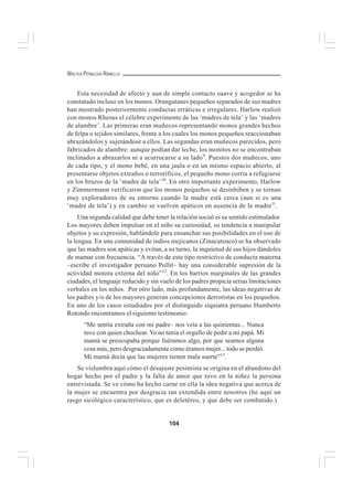 104
WALTER PEÑALOZA RAMELLA
Esta necesidad de afecto y aun de simple contacto suave y acogedor se ha
constatado incluso en los monos. Orangutanes pequeños separados de sus madres
han mostrado posteriormente conductas erráticas e irregulares. Harlow realizó
con monos Rhesus el célebre experimento de las ‘madres de tela’ y las ‘madres
de alambre’. Las primeras eran muñecos representando monos grandes hechos
de felpa o tejidos similares, frente a los cuales los monos pequeños reaccionaban
abrazándolos y sujetándose a ellos. Las segundas eran muñecos parecidos, pero
fabricados de alambre: aunque podían dar leche, los monitos no se encontraban
inclinados a abrazarlos ni a acurrucarse a su lado9
. Puestos dos muñecos, uno
de cada tipo, y el mono bebé, en una jaula o en un mismo espacio abierto, al
presentarse objetos extraños o terroríficos, el pequeño mono corría a refugiarse
en los brazos de la ‘madre de tela’10
. En otro importante experimento, Harlow
y Zimmermann verificaron que los monos pequeños se desinhiben y se tornan
muy exploradores de su entorno cuando la madre está cerca (aun si es una
‘madre de tela’) y en cambio se vuelven apáticos en ausencia de la madre1l
.
Una segunda calidad que debe tener la relación social es su sentido estimulador.
Los mayores deben impulsar en el niño su curiosidad, su tendencia a manipular
objetos y su expresión, hablándole para ensanchar sus posibilidades en el uso de
la lengua. En una comunidad de indios mejicanos (Zinacatenco) se ha observado
que las madres son apáticas y evitan, a su turno, la inquietud de sus hijos dándoles
de mamar con frecuencia. “A través de este tipo restrictivo de conducta materna
–escribe el investigador peruano Pollit– hay una considerable supresión de la
actividad motora externa del niño”12
. En los barrios marginales de las grandes
ciudades, el lenguaje reducido y sin vuelo de los padres propicia serias limitaciones
verbales en los niños. Por otro lado, más profundamente, las ideas negativas de
los padres y/o de los mayores generan concepciones derrotistas en los pequeños.
En uno de los casos estudiados por el distinguido siquiatra peruano Humberto
Rotondo encontramos el siguiente testimonio:
“Me sentía extraña con mi padre– nos veía a las quinientas... Nunca
tuve con quien chochear. Yo no tenía el orgullo de pedir a mi papá. Mi
mamá se preocupaba porque fuéramos algo, por que seamos alguna
cosa más, pero desgraciadamente como éramos mujer... todo se perdió.
Mi mamá decía que las mujeres tienen mala suerte”13
.
Se vislumbra aquí cómo el desajuste pesimista se origina en el abandono del
hogar hecho por el padre y la falta de amor que tuvo en la niñez la persona
entrevistada. Se ve cómo ha hecho carne en ella la idea negativa que acerca de
la mujer se encuentra por desgracia tan extendida entre nosotros (he aquí un
rasgo sicológico característico, que es deletéreo, y que debe ser combatido.)
 
