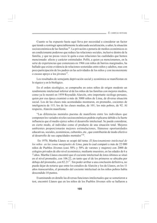 105
EL CURRÍCULO INTEGRAL
Cuanto se ha expuesto hasta aquí lleva por necesidad a considerar un factor
que tiende a restringir apreciablemente la adecuada socialización, a saber, la situación
socioeconómica de las familias14
. La privación o penuria de medios económicos es
un condicionante poderoso que reduce las relaciones sociales, inclusive dentro de la
familia, y que no pocas veces le quita a esas relaciones las cualidades que hemos
mencionado: afecto y carácter estimulador. Pollit, a quien ya mencionamos, en la
serie de experiencias que comenzara en 1966 con niños de barrios marginados, ha
hallado que existe evidencia de relaciones sostenidas entre niños y adultos, mas con
poca participación de los padres en las actividades de los niños y con inconsistente
o escaso apoyo a los jóvenes15
.
Los resultados de semejante deprivación social y económica se manifiestan en
lo síquico y en lo biológico.
En el orden sicológico, se comprueba en estos niños de origen modesto un
rendimiento intelectual inferior al de los niños de las familias con mejores medios,
como ya lo mostró en 1959 Reynaldo Alarcón, otro importante sicólogo peruano,
quien por esa época examinó a más de 3000 niños de Lima, de diversa situación
social. Los de las clases más acomodadas mostraron, en promedio, cocientes de
inteligencia de 115; los de las clases medias, de 101; los más pobres, de 92. Al
respecto, Alarcón manifiesta:
“Las diferencias mentales puestas de manifiesto entre los individuos que
componen los variados niveles socioeconómicos podrán explicarse debido a la fuerte
influencia que el medio ejerce sobre el desarrollo intelectual. Se puede considerar,
en cierto modo, al individuo como el producto de una situación total. Mejores
ambientes proporcionarán mejores estimulaciones, llámense oportunidades
educativas, sociales, económicas, culturales, etc., que contribuirán de modo efectivo
al desarrollo de sus capacidades mentales”16
.
En 1970, Martha Llanos se ocupó del tema: El funcionamiento intelectual de
los niños en las zonas marginales de Lima, para lo cual comparó a más de 22 000
niños de Pueblos Jóvenes (casi 50% y 50% de varones y mujeres) con 2000 de
colegios privados de alto nivel económico, mediante muestreo, en las edades de 6 a
7 años. Martha Llanos encontró que el cociente intelectual de éstos últimos se situó
en el nivel promedio, con 106.22, en tanto que el de los primeros se ubicaba por
debajo del promedio, con 82.2117
. Sin poder arribar a una conclusión definitiva, no
puede dejar de notarse que entre los estudios de Alarcón y los de Llanos, en los 11
años transcurridos, el promedio del cociente intelectual en los niños pobres había
descendido 10 puntos.
Examinando en detalle las diversas funciones intelectuales que se sometieron a
test, encontró Llanos que en los niños de los Pueblos Jóvenes sólo se hallaron a
 