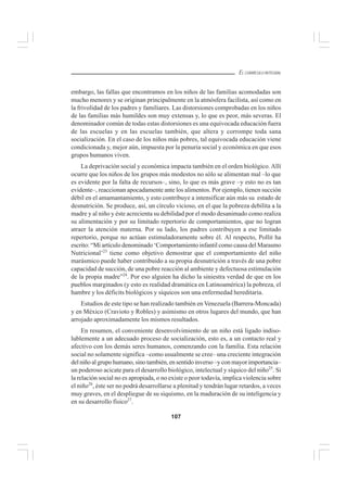 107
EL CURRÍCULO INTEGRAL
embargo, las fallas que encontramos en los niños de las familias acomodadas son
mucho menores y se originan principalmente en la atmósfera facilista, así como en
la frivolidad de los padres y familiares. Las distorsiones comprobadas en los niños
de las familias más humildes son muy extensas y, lo que es peor, más severas. El
denominador común de todas estas distorsiones es una equivocada educación fuera
de las escuelas y en las escuelas también, que altera y corrompe toda sana
socialización. En el caso de los niños más pobres, tal equivocada educación viene
condicionada y, mejor aún, impuesta por la penuria social y económica en que esos
grupos humanos viven.
La deprivación social y económica impacta también en el orden biológico. Allí
ocurre que los niños de los grupos más modestos no sólo se alimentan mal –lo que
es evidente por la falta de recursos–, sino, lo que es más grave –y esto no es tan
evidente–, reaccionan apocadamente ante los alimentos. Por ejemplo, tienen succión
débil en el amamantamiento, y esto contribuye a intensificar aún más su estado de
desnutrición. Se produce, así, un círculo vicioso, en el que la pobreza debilita a la
madre y al niño y éste acrecienta su debilidad por el modo desanimado como realiza
su alimentación y por su limitado repertorio de comportamientos, que no logran
atraer la atención materna. Por su lado, los padres contribuyen a ese limitado
repertorio, porque no actúan estimuladoramente sobre él. Al respecto, Pollit ha
escrito: “Mi artículo denominado ‘Comportamiento infantil como causa del Marasmo
Nutricional’23
tiene como objetivo demostrar que el comportamiento del niño
marásmico puede haber contribuido a su propia desnutrición a través de una pobre
capacidad de succión, de una pobre reacción al ambiente y defectuosa estimulación
de la propia madre”24
. Por eso alguien ha dicho la siniestra verdad de que en los
pueblos marginados (y esto es realidad dramática en Latinoamérica) la pobreza, el
hambre y los déficits biológicos y síquicos son una enfermedad hereditaria.
Estudios de este tipo se han realizado también en Venezuela (Barrera-Moncada)
y en México (Cravioto y Robles) y asimismo en otros lugares del mundo, que han
arrojado aproximadamente los mismos resultados.
En resumen, el conveniente desenvolvimiento de un niño está ligado indiso-
lublemente a un adecuado proceso de socialización, esto es, a un contacto real y
afectivo con los demás seres humanos, comenzando con la familia. Esta relación
social no solamente significa –como usualmente se cree– una creciente integración
del niño al grupo humano, sino también, en sentido inverso –y con mayor importancia–
un poderoso acicate para el desarrollo biológico, intelectual y síquico del niño25
. Si
la relación social no es apropiada, o no existe o peor todavía, implica violencia sobre
el niño26
, éste ser no podrá desarrollarse a plenitud y tendrán lugar retardos, a veces
muy graves, en el despliegue de su siquismo, en la maduración de su inteligencia y
en su desarrollo físico27
.
 