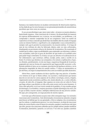 109
EL CURRÍCULO INTEGRAL
humana y nos mantuviésemos en un plano estrictamente de observación empírica,
no hay duda de que los seres humanos se nos presentan premunidos de características
peculiares que otros seres no ostentan.
Es un ser psicobiológico que, único entre todos –al menos en nuestro planeta y
hasta donde sepamos– tiene conciencia de sí mismo y ha desarrollado las maneras
de expresar deliberadamente sus vivencias, sus necesidades, sus problemas, y de
comprender o intentar comprender las de sus congéneres. Entre sus modos de
expresión es el único conocido que desde hace incontables años ha creado el lenguaje
como un sistema fonético y significativo, de complejidad a veces extraordinaria y
siempre sutil, que le permite la comunicación y la creación estética. A lo largo de
más de tres millones de años ha fabricado objetos cada vez más sofisticados,
desplegando un persistente esfuerzo de dominio de la naturaleza. Ha examinado el
mundo que lo rodea y sigue escudriñándolo, para sorprender sus relaciones y enlaces
más escondidos, tanto por el gozo de descubrir de qué modo es la realidad como
para poder luego controlarla. Es el único ser que cae absorto en la adoración de un
Ser sobrenatural y que construye, edifica, esculpe, pinta, canta y escribe en su
honor. Es el único que domina a sus semejantes y los somete a explotación y el que,
no obstante, paralelamente, revela una larga y angustiosa búsqueda de la justicia,
pugnando por nuevas formas de organización que hagan posible acercarse a ella.
Resulta también el único en su constante ejercitación del quehacer artístico y en la
plasmación inagotable de obras de sentido estético. Y único en atormentarse en
pos del bien y en erigir el comportamiento ético como un modelo que debe alcanzarse.
Ahora bien, cuanto acabamos de decir significa algo muy preciso: el hombre
vive inmerso en lo que se llama cultura. Las acciones y realizaciones que hemos
descrito no son sino los varios aspectos de la cultura: tecnología, ciencia, religión,
organización social, económica y política, arte, moral, derecho, etc., y como vehículo,
en parte, de todo ello, el lenguaje. Que sepamos no existe otro ser sobre la Tierra
que haga cultura y que destine su vida a ella como ocurre con los seres humanos. A
éstos cabe aplicarles, en el casi exacto sentido de la palabra, el viejo nombre griego
de demiurgos. Los hombres y mujeres poseemos el poder demiúrgico de crear, con
lo que se halla a nuestro alcance, múltiples elaboraciones de muy diverso sentido.
He aquí, por consiguiente, un rasgo peculiar de nuestra especie.
Conviene que reflexionemos un poco más sobre semejante rasgo. Los animales
reaccionan ante la naturaleza. Ante determinadas circunstancias naturales emigran
para buscar un hábitat que les sea apropiado, o bien se adaptan a las circunstancias
que los rodean, o simplemente perecen. Los seres humanos, sin dejar de reaccionar
dentro de ciertos límites como lo hacen los animales, pueden ir muchísimo más lejos
que ellos, gracias a las creaciones culturales que les cumple realizar: pueden modificar
la naturaleza, dominarla y ponerla a su servicio. Y no sólo eso: pueden constituir
 
