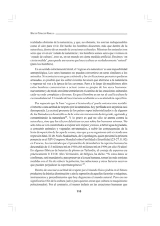 110
WALTER PEÑALOZA RAMELLA
realidades distintas de la naturaleza, y que, no obstante, les son tan indispensables
como el aire para vivir. De hecho los hombres discurren, más que dentro de la
naturaleza, dentro de un mundo de creaciones culturales. Mientras los animales son
seres que viven en ‘estado de naturaleza’, los hombres somos seres que vivimos en
‘estado de cultura’, esto es, en un mundo en cierta medida artificial. Decimos ‘en
cierta medida’, pues puede aseverarse que hacer cultura es verdaderamente ‘natural’
(para los hombres).
En un sentido estrictamente literal, el ‘regreso a la naturaleza’ es una imposibilidad
antropológica. Los seres humanos no pueden convertirse en seres similares a los
animales. Si aconteciera una gran catástrofe y las civilizaciones presentes quedaran
arrasadas, es posible que los sobrevivientes tuviesen que aferrarse a la naturaleza
y regresar tal vez a la época de las cavernas. Pero a lo largo de muchísimos años
estos hombres comenzarían a actuar como es propio de los seres humanos:
nuevamente y de modo creciente entrarían en el camino de las creaciones culturales
cada vez más complejas y diversas. Es que el hombre es un ser al cual la cultura le
es consubstancial. El mundo de las creaciones culturales es su atmósfera específica.
Por supuesto que la frase ‘regreso a la naturaleza’ puede ostentar otro sentido:
el retorno a una actitud de respeto por la naturaleza, hoy perfilada con urgencia casi
desesperada. La actitud presente de los países super industrializados y de algunos
de los llamados en desarrollo es la de estar sin miramiento destruyendo, agotando y
contaminando la naturaleza28
. Y lo grave es que no sólo se atenta contra la
naturaleza, sino que los efectos deletéreos recaen sobre los humanos mismos. No
sólo éstos se ven constreñidos a respirar aire impuro y tóxico, a beber agua degradada,
a consumir animales y vegetales envenenados, a sufrir las consecuencias de la
lenta desaparición de la capa de ozono, sino que ya su organismo está viviendo una
regresión fatal. El Dr. Niels Skakkebaek, de Copenhagen, quien presentó la primera
ponencia en el XIV Congreso Mundial sobre Fertilidad y Esterilidad (23-27.11.92)
en Caracas, ha encontrado que el promedio de densidad en la esperma humana ha
descendido de 113 millones/ml en 1940 a 66 millones/ml en 1990 ¡en sólo 50 años!
En algunas fábricas de baterías de plomo en Tailandia, el contaje de esperma era
prácticamente 0. El Dr. Alex Vermeulen, de Bélgica, ha dicho: “Si estos datos se
confirman, será mandatorio, para preservar a la raza humana, tomar las más estrictas
medidas con el fin de reducir la polución, las radiaciones y otros factores nocivos
que pueden perjudicar la espermatogénesis”29
.
Dentro de una nueva actitud de respeto por el mundo físico podría en el futuro
producirse la drástica disminución y aún la supresión de aquellas factorías y máquinas,
instrumentos y procedimientos que hoy degeneran el mundo natural. Pero eso no
significaría el fin de la cultura (salvo para quienes crean que cultura es maquinismo
polucionador). Por el contrario, el menor énfasis en las creaciones humanas que
 
