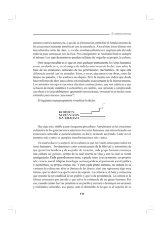 111
EL CURRÍCULO INTEGRAL
atentan contra la naturaleza, o quizás su eliminación, permitirá el fortalecimiento de
las creaciones humanas armónicas con la naturaleza. Ahora bien, éstas últimas son
tan culturales como las otras, o, si cabe, resultan culturales en un plano más elevado
todavía pues concuasan con la ética. Por consiguiente, el resultado final es siempre
el mismo: Los seres humanos no pueden exiliarse de lo que les es propio, la cultura.
Otro rasgo peculiar es el que en este quehacer permanente los seres humanos
crean, no desde cero, no al margen de todo lo anteriormente hecho, sino sobre la
base de las creaciones culturales de las generaciones precedentes. He aquí otra
diferencia crucial con los animales. Estos, a veces, ejecutan ciertas obras, como las
abejas sus panales, o los castores sus diques. Pero la ciencia nos indica que desde
hace millones de años estas obras son realizadas exactamente de la misma manera.
Los animales más que creaciones efectúan construcciones, que son estáticas y que
se hacen de modo instintivo. Los hombres, en cambio, van variando y complicando
sus obras a lo largo del tiempo, aportando innovaciones, tomando lo ya hecho como
estímulo para nuevas creaciones30
.
El siguiente esquema permite visualizar lo dicho:
Hay algo más, visible ya en el esquema precedente.Apoyándose en las creaciones
culturales de las generaciones anteriores los seres humanos van intensificando sus
creaciones culturales exponencialmente, es decir, de modo acelerado. Cada vez en
tiempos más cortos se cumplen transformaciones más vastas.
Un cuarto decisivo aspecto de la cultura es que no resulta única para todos los
seres humanos. Precisamente como consecuencia de la libertad y autonomía de
que gozan los hombres y de su poder de creación, cada grupo humano construye
una cultura sui generis, dentro de la cual inserta su vida y con la cual se siente
amalgamado. Cada grupo humano tiene, o puede tener, de esta manera. sus propios
arte, ciencia, moral, religión, tecnología, normas jurídicas, organización social, política
y económica, su propia lengua, etc. Y para cada grupo humano, su cultura (o su
variante de cultura) no sólo es distinta de las demás, sino que representa algo muy
íntimo, que lo identifica, que le sirve de soporte. La cultura es el fuste y estructura
que resume la personalidad de un pueblo y que le da persistencia. La cultura es la
última estructura que preside y que salva la existencia de un grupo humano. Por
eso, cuando ciertas fuerzas penetran en un pueblo y corroen o destruyen sus acciones
y realidades culturales, ese grupo, ante el derrumbe de lo que es el soporte de su
HOMBRES
SERES VIVOS
NATURALEZA
 