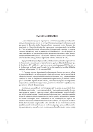 PALABRASLIMINARES
La presente obra recoge las experiencias y reflexiones que desde muchos años
atrás, casi toda una vida, suscitó en mí el problema curricular, particularmente desde
que asumí la dirección de La Cantuta, el más importante centro formador del
magisterio en el Perú. Desde mi arribo a Venezuela, contratado por la Universidad
del Zulia, y hasta el presente, mi trabajo ha girado de modo constante en torno al
currículo universitario. Yfue un honor que la Universidad del Zulia me designara en
1980 comoAsesor de la Comisión que, bajo la coordinación de Inés Laredo, maestra
universitaria eminente, estudió y evaluó los currículos de todas las Escuelas de la
Universidad del Zulia y propuso la profunda reforma curricular de 1983.
Digo profunda porque, alejándose de los tradicionales currículos cognoscitivos,
los lineamientos que entonces se fijaron hicieron apertura al Currículo Integral que
la Resolución 227 estableció; y que hoy, en la revisión iniciada en 1993, ha sido en
lo fundamental ratificada por el Consejo Universitario de la Universidad del Zulia,
mediante la Resolución 329, de enero de 1995.
El Currículo Integral demanda de Profesores y de alumnos un cambio radical
de mentalidad. Implica no sólo un mayor trabajo universitario, por la complejidad de
tal tipo de currículo, sino que requiere un enfoque diferente: ver y comprender todo
currículo no como un conjunto de componentes cognoscitivos (las diversas ciencias
que se acostumbra impartir en cada carrera), sino como un conjunto de componentes
cognoscitivos y también no cognoscitivos, que no son aditamentos superfluos, sino
que estaban faltando desde siempre.
En efecto, el acostumbrado currículo cognoscitivo, aparte de su corriente fron-
dosidad, proporcionaba –y proporciona todavía– los conocimientos de las diversas
ciencias que se juzgan (a veces con exceso) indispensables para los profesionales
que la Universidad prepara. Pero tal currículo lo único que logra es que los graduados
salgan de las universidades sin un contacto con los grandes problemas del hombre,
del mundo y de su país, pese a ser hombres de este tiempo y de este espacio: han
obtenido una actitud cerradamente centrada en su carrera, con negación de todo lo
demás. Pero más aún, los graduados salen imbuidos de una posición academista,
paradójicamente contradictoria con lo profesional, porque quienes elaboraron los
currículos pensaron que de los puros conocimientos iban a brotar, por interna magia,
 