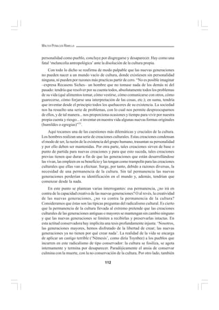 112
WALTER PEÑALOZA RAMELLA
personalidad como pueblo, concluye por disgregarse y desaparecer. Hay como una
fatal ‘melancolía antropológica’ ante la disolución de la cultura propia.
Con todo lo dicho se reafirma de modo palpable que las nuevas generaciones
no pueden nacer a un mundo vacío de cultura, donde existiesen sin personalidad
ninguna, ni pueden por razones más practicas partir de cero. “No es posible imaginar
–expresa Recasens Siches– un hombre que no tomase nada de los demás ni del
pasado: tendría que resolver por su cuenta todos, absolutamente todos los problemas
de su vida (qué alimentos tomar, cómo vestirse, cómo comunicarse con otros, cómo
guarecerse, cómo forjarse una interpretación de las cosas, etc.); en suma, tendría
que inventar desde el principio todos los quehaceres de su existencia. La sociedad
nos ha resuelto una serie de problemas, con lo cual nos permite despreocuparnos
de ellos, y de tal manera... nos proporciona ocasiones y tiempo para vivir por nuestra
propia cuenta y riesgo... e inventar en nuestra vida algunas nuevas formas originales
(humildes o egregias)”31
.
Aquí tocamos una de las cuestiones más dilemáticas y cruciales de la cultura.
Los hombres realizan una serie de creaciones culturales. Estas creaciones condensan
el modo de ser, la razón de la existencia del grupo humano, trasuntan su personalidad
y por ello deben ser mantenidas. Por otra parte, tales creaciones sirven de base o
punto de partida para nuevas creaciones y para que esto suceda, tales creaciones
previas tienen que durar a fin de que las generaciones que están desarrollándose
las vivan, las empleen en su beneficio y las tengan como trampolín para las creaciones
culturales que ellas van a efectuar. Surge, por tanto, debido a razones diversas, la
necesidad de una permanencia de la cultura. Sin tal permanencia las nuevas
generaciones perderían su identificación en el mundo y, además, tendrían que
comenzar desde la nada.
En este punto se plantean varias interrogantes: esa permanencia, ¿no irá en
contra de la capacidad creativa de las nuevas generaciones? O al revés, la creatividad
de las nuevas generaciones, ¿no va contra la permanencia de la cultura?
Consideramos que éstas son las típicas preguntas del radicalismo cultural. Es cierto
que la permanencia de la cultura llevada al extremo pretende que las creaciones
culturales de las generaciones antiguas o mayores se mantengan sin cambio ninguno
y que las nuevas generaciones se limiten a recibirlas y preservarlas intactas. En
esta actitud conservadora hay implícita una tesis profundamente injusta: ‘Nosotros,
las generaciones mayores, hemos disfrutado de la libertad de crear; las nuevas
generaciones ya no tienen por qué crear nada’. La realidad de la vida se encarga
de aplicar un castigo terrible (‘Némesis’, como diría Toynbee) a los pueblos que
incurren en este radicalismo de tipo conservador: la cultura se fosiliza, se agota
internamente y termina por desaparecer. Paradójicamente el ansia de conservar
culmina con la muerte, con la no conservación de la cultura. Por otro lado, también
 