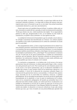 113
EL CURRÍCULO INTEGRAL
es cierto que donde, so pretexto de creatividad, se quiere hacer tabla rasa de las
creaciones culturales existentes, y se niega toda la cultura del entorno como pre-
requisito para crear, lo frecuente es que no se cree nada. Esta actitud iconoclasta
es puramente destructiva y, peor aun, auto destructiva.
Ocurre aquí como en la parábola famosa de Kant. La paloma volaba cada vez
más velozmente en medio del aire y pensaba, al sentir la resistencia de la atmósfera:
‘El día que elimine este aire, volaré muchísimo más rápido.’ En su ingenuidad la
paloma no sabía que, desapareciendo el aire, ya no tendrían sus alas medio de
sustentación y no podría volar en absoluto: en vano agitaría esas alas.
La realidad de la historia de la humanidad es que las actitudes conservadoras y
las actitudes iconoclastas han desembocado en el fracaso. Las culturas pujantes
son aquéllas en las cuales la permanencia de la cultura ha constituido un acicate
para la creatividad.
Pero preguntémonos ahora: ¿Cómo se logra la permanencia de la cultura? Los
seres humanos poseemos características biológicas que permanecen en la especie
y se trasmiten a las nuevas generaciones a través de la herencia. Los seres humanos
poseemos también características culturales y éstas llegan a las nuevas generaciones,
lo cual implica su permanencia. Pero, ¿cómo llegan? No es por herencia. La herencia
sirve de vía para que en las nuevas generaciones se instalen las características
genéticas, que son naturales. Mas las creaciones culturales no forman parte de la
naturaleza: son realizaciones humanas. Resultan en cierto modo artificiales, por
usar una palabra que marca el contraste con lo natural.
La conclusión es transparente: si no hubiera más vía de acceso a las nuevas
generaciones fuera de la herencia, la cultura jamás podría llegar a ellas y moriría
con cada generación que la creó. Pero sucede que los seres humanos poseen otra
vía de acceso a las nuevas generaciones, que es la educación (entendida en su
sentido más extenso, la que acontece fuera de las instituciones educativas y en
éstas también). A través de la educación las creaciones culturales llegan a la
conciencia de las generaciones nuevas y son asumidas y vividas por éstas, quienes
luego, haciendo uso de su creatividad, las modifican, renuevan, o cambian
profundamente. De un solo golpe nos percatamos con esto de uno de los significados
trascendentales de la educación: es una vía para la transferencia de la cultura.
Lejos de las concepciones pedagogistas del pasado que pretendían hacer de la
educación una esfera cerrada y propia, con valores privativos, la educación es en
realidad un instrumento al servicio de la cultura (al igual que al servicio de la
hominización y de la socialización). Como Margaret Mead lo ha expresado: “En su
sentido más amplio, la educación es el proceso cultural por el que cada criatura
humana que nace, que viene al mundo con una potencialidad para aprender más
 