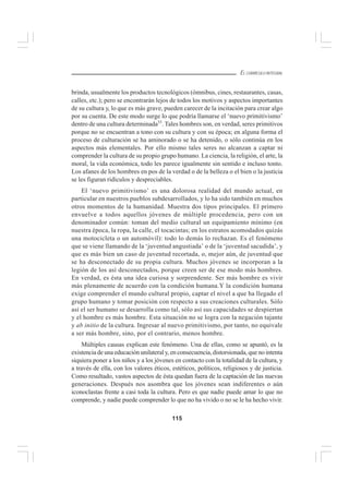 115
EL CURRÍCULO INTEGRAL
brinda, usualmente los productos tecnológicos (ómnibus, cines, restaurantes, casas,
calles, etc.); pero se encontrarán lejos de todos los motivos y aspectos importantes
de su cultura y, lo que es más grave, pueden carecer de la incitación para crear algo
por su cuenta. De este modo surge lo que podría llamarse el ‘nuevo primitivismo’
dentro de una cultura determinada33
. Tales hombres son, en verdad, seres primitivos
porque no se encuentran a tono con su cultura y con su época; en alguna forma el
proceso de culturación se ha aminorado o se ha detenido, o sólo continúa en los
aspectos más elementales. Por ello mismo tales seres no alcanzan a captar ni
comprender la cultura de su propio grupo humano. La ciencia, la religión, el arte, la
moral, la vida económica, todo les parece igualmente sin sentido e incluso tonto.
Los afanes de los hombres en pos de la verdad o de la belleza o el bien o la justicia
se les figuran ridículos y despreciables.
El ‘nuevo primitivismo’ es una dolorosa realidad del mundo actual, en
particular en nuestros pueblos subdesarrollados, y lo ha sido también en muchos
otros momentos de la humanidad. Muestra dos tipos principales. El primero
envuelve a todos aquellos jóvenes de múltiple procedencia, pero con un
denominador común: toman del medio cultural un equipamiento mínimo (en
nuestra época, la ropa, la calle, el tocacintas; en los estratos acomodados quizás
una motocicleta o un automóvil): todo lo demás lo rechazan. Es el fenómeno
que se viene llamando de la ‘juventud angustiada’ o de la ‘juventud sacudida’, y
que es más bien un caso de juventud recortada, o, mejor aún, de juventud que
se ha desconectado de su propia cultura. Muchos jóvenes se incorporan a la
legión de los así desconectados, porque creen ser de ese modo más hombres.
En verdad, es ésta una idea curiosa y sorprendente. Ser más hombre es vivir
más plenamente de acuerdo con la condición humana.Y la condición humana
exige comprender el mundo cultural propio, captar el nivel a que ha llegado el
grupo humano y tomar posición con respecto a sus creaciones culturales. Sólo
así el ser humano se desarrolla como tal, sólo así sus capacidades se despiertan
y el hombre es más hombre. Esta situación no se logra con la negación tajante
y ab initio de la cultura. Ingresar al nuevo primitivismo, por tanto, no equivale
a ser más hombre, sino, por el contrario, menos hombre.
Múltiples causas explican este fenómeno. Una de ellas, como se apuntó, es la
existencia de una educación unilateral y, en consecuencia, distorsionada, que no intenta
siquiera poner a los niños y a los jóvenes en contacto con la totalidad de la cultura, y
a través de ella, con los valores éticos, estéticos, políticos, religiosos y de justicia.
Como resultado, vastos aspectos de ésta quedan fuera de la captación de las nuevas
generaciones. Después nos asombra que los jóvenes sean indiferentes o aún
iconoclastas frente a casi toda la cultura. Pero es que nadie puede amar lo que no
comprende, y nadie puede comprender lo que no ha vivido o no se le ha hecho vivir.
 