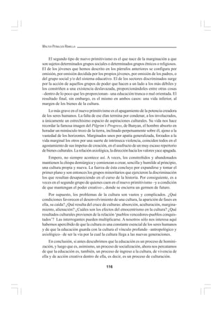 116
WALTER PEÑALOZA RAMELLA
El segundo tipo de nuevo primitivismo es el que nace de la marginación a que
son sujetos determinados grupos sociales o determinados grupos étnicos o religiosos.
El de los jóvenes que hemos descrito en los párrafos anteriores se configura por
omisión, por omisión decidida por los propios jóvenes, por omisión de los padres, o
del grupo social y/o del sistema educativo. El de los sectores discriminados surge
por la acción de aquellos grupos de poder que hacen a un lado a los más débiles y
los constriñen a una existencia deslavazada, proporcionándoles entre otras cosas
–dentro de lo poco que les proporcionan– una educación trunca o mal orientada. El
resultado final, sin embargo, es el mismo en ambos casos: una vida inferior, al
margen de los bienes de la cultura.
Lo más grave en el nuevo primitivismo es el apagamiento de la potencia creadora
de los seres humanos. La falta de ese élan termina por condenar, a los involucrados,
a únicamente un estrechísimo espacio de aspiraciones culturales. Su vida nos hace
recordar la famosa imagen del Pilgrim’s Progress, de Bunyan, el hombre absorto en
horadar un minúsculo trozo de la tierra, inclinado perpetuamente sobre él, ajeno a la
vastedad de los horizontes. Marginados unos por apatía generalizada, forzados a la
vida marginal los otros por una suerte de intrínseca violencia, coinciden todos en el
agostamiento de sus ímpetus de creación, en el usufructo de un muy escaso repertorio
debienesculturales.Larelaciónaxiológica,ladirecciónhacialosvaloresyaceapagada.
Empero, no siempre acontece así. A veces, los constreñidos y abandonados
mantienen la chispa demiúrgica y comienzan a crear, sencilla y humilde al principio,
una cultura propia y nueva. La fuerza de ésta concluye por expandirse y tomar el
primer plano y son entonces los grupos minoritarios que ejercieron la discriminación
los que resultan desapareciendo en el curso de la historia. Por consiguiente, es a
veces en el segundo grupo de quienes caen en el nuevo primitivismo –y a condición
de que mantengan el poder creativo–, donde se encierra un germen de futuro.
Por supuesto, los problemas de la cultura son vastos y complicados. ¿Qué
condiciones favorecen el desenvolvimiento de una cultura, la aparición de fases en
ella, su caída? ¿Qué resulta del cruce de culturas: absorción, aculturación, margina-
miento, alienación? ¿Cuáles son los efectos del etnocentrismo en la cultura? ¿Qué
resultados culturales provienen de la relación ‘pueblos vencedores-pueblos conquis-
tados’? Las interrogantes pueden multiplicarse. A nosotros sólo nos interesa aquí
habernos apercibido de que la cultura es una constante esencial de los seres humanos
y de que la educación guarda con la cultura el vínculo profundo –antropológico y
axiológico– de ser la vía por la cual la cultura llega a las nuevas generaciones.
En conclusión, si antes descubrimos que la educación es un proceso de homini-
zación, y luego que es, asimismo, un proceso de socialización, ahora nos percatamos
de que la educación es, también, un proceso de ingreso a la cultura, de vivencia de
ella y de acción creativa dentro de ella, es decir, es un proceso de culturación.
 