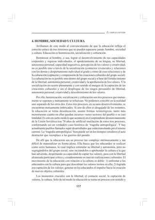 117
EL CURRÍCULO INTEGRAL
4. HOMBRE, SOCIEDADYCULTURA
Arribamos de este modo al convencimiento de que la educación refleja el
estrecho enlace de tres términos que no pueden separarse jamás: hombre, sociedad
y cultura. Educación es hominización, socialización y culturación.
Hominizar al hombre, o sea, lograr el desenvolvimiento de sus capacidades
corporales y síquicas individuales, el apoderamiento de su lengua, su libertad,
autonomía personal, capacidad inquisitiva, percepción de los valores y creatividad,
no es posible sino a través de la socialización (contactos vivenciales y relaciones
con los demás y despertamiento individual al grado y ritmo de esas relaciones) y de
la culturación (captación y comprensión de las creaciones culturales del grupo social).
La culturación no es posible sino dentro del grupo social y a base del fortalecimiento
de la libertad, autonomía personal, creatividad y la aprehensión de los valores. Y la
socialización no ocurre plenamente y con sentido al margen de la captación de las
creaciones culturales y sin el despliegue de los rasgos personales de libertad,
autonomía personal, creatividad y descubrimiento de los valores.
Por ello, hominización, socialización y culturación son tres procesos que mutua-
mente se suponen y mutuamente se refuerzan. No podemos concebir en la realidad
uno separado de los otros dos. Estos tres procesos, en su sano desenvolvimiento, se
encuentran mutuamente imbricados. Si uno de ellos es desgajado de los restantes,
la educación se torna deseducación, asume formas teratológicas, tanto más
monstruosas cuanto en ellas quedan incursos vastos sectores del pueblo o su casi
totalidad. Es esto en cierto modo lo que aconteció en el sorprendente desmoronamiento
de la Unión Soviética tras 70 años de artificial mutilación de estos tres procesos,
conformando así un verdadero caso histórico de ‘tragedia antropológica’. Y hay
actualmente pueblos llamados super desarrollados que están transitando por el mismo
camino. La ‘tragedia antropológica’ bien puede ser en los tiempos venideros el acto
destructor que reemplace a las guerras del pasado.
De allí que la educación sea un proceso tan complejo intrínsecamente y tan
difícil de materializar en forma plena. Ella busca que los educandos se realicen
como seres humanos, lo cual implica estimular su libertad y autonomía, pero no
segregándolos del grupo social, sino incitándolos a aprehender la cultura a la que
han advenido, despertando su capacidad de captar los valores, para con la libertad
alcanzada participar crítica y creadoramente en nuevas realizaciones culturales. El
movimiento de la educación con relación a la cultura es doble: 1) enfrentar a los
educandos con la cultura para que descubran los valores ínsitos en ella; 2) lograda
esa captación de los valores, generar en los educandos el impulso hacia la creación
de nuevos objetos culturales.
Los momentos cruciales son la libertad, el contacto social, la captación de
valores, la cultura. Sólo de tal modo la educación se torna un proceso con sentido y
 