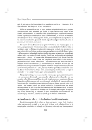 118
WALTER PEÑALOZA RAMELLA
deja de ser una acción impositiva, ciega, mecánica, repetitiva y coactadora de la
libertad como, por desgracia, ocurre tantas veces.
El hecho sustancial es que en todo instante del proceso educativo estamos
actuando como seres humanos que tienen la capacidad de darse cuenta de los
valores. De esta manera los contactos con el grupo social y sus creaciones culturales,
cuando logramos que sean vivencias reales y estimuladoras, se traducen de inmediato
en la percepción de los valores y, por lo mismo, en la comprensión del significado de
las creaciones culturales, quedando abierta la posibilidad para la crítica, la toma de
posición, la innovación, la creación.
En nuestra época el maestro es el gran mediador de este proceso (pero no el
único, y crecientemente otras instancias están adquiriendo dicho rol). En tal virtud su
verdadero papel es el de que los educandos alcancen el contacto con los valores, lo
cual es imposible si el mismo profesor no posee amplia comprensión de dichos valores
ydelascreacionesculturalesdeloshombres.Deotromodo,seríaunciegopretendiendo
guiar a quien está recién abriendo los ojos. De allí que la dimensión axiológica (la
orientación a valores) y la comprensión del mundo cultural en la formación de los
maestros resulten decisivas. Estos son los pilares insustituibles de su verdadera
preparación como futuros educadores. Lamentablemente esto no ocurre casi en
ninguna institución formadora (¿o deformadora?) de maestros. Se cree que con
materias didácticas y con diversas disciplinas científicas se logra culminar la formación
de un maestro (llamamos así a todos, desde el profesor que trabaja con infantes hasta
los del nivel universitario). Craso error. Con semejantes materias sólo se logra un
enseñador –y no siempre bueno–, pero jamás un auténtico maestro.
Téngase presente que no pocas veces hay personas que aparecen como maestros
–sin ser maestros de verdad–, que pretenden relacionar a los educandos con una
creación cultural (para ejemplificar de modo simple, tomemos una ciencia, llámese
Matemática o Biología), sin más propósito que la asimilación de los contenidos, sin
intentar que los educandos comprendan que lo que se busca –en este caso– es la
verdad y que importa asumir una actitud inquisitiva. A estas personas que actúan
tan ineptamente lo único que les interesa es que los educandos repitan fórmulas,
leyes y principios. De este modo, la educación, sin dimensión axiológica, se degrada,
deja de ser educación y se convierte en pura acumulación de información, una
acción ciega y mecánica, carente de sentido, y en el fondo antihumana.
A) La cultura, los valores y el significado de los objetos culturales
Los distintos campos de la cultura se rigen por valores varios. En la ciencia el
valor supremo es la verdad; en el arte es la belleza; en la religión, Dios; en la
organización económica, la utilidad, etc. No vamos a discutir aquí si estos valores
 