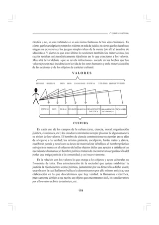 119
EL CURRÍCULO INTEGRAL
existen o no, si son realidades o si son meras fantasías de los seres humanos. Es
cierto que los escépticos ponen los valores en tela de juicio; es cierto que los idealistas
niegan su existencia y los juzgan simples ideas de la mente (de allí el nombre de
idealistas). Y cierto es que esto último lo sostienen también los materialistas, los
cuales resultan así paradójicamente idealistas en lo que concierne a los valores.
Más allá de tal debate –que se revela infructuoso– sucede en los hechos que los
valores poseen real incidencia en la vida de los seres humanos y en la materialización
de las acciones y de los objetos de carácter cultural.
En cada uno de los campos de la cultura (arte, ciencia, moral, organización
política, económica, etc.) los creadores intentarán siempre plasmar de alguna manera
su visión de los valores. El hombre de ciencia construirá nuevas teorías en su afán
de allegarse a la verdad; los artistas pintarán, esculpirán, harán teatro y danza,
escribirán poesía y novela en su deseo de materializar la belleza; el hombre práctico
estrujará su mente en el esfuerzo de hallar objetos útiles que ayuden a satisfacer las
necesidades humanas; el hombre político tratará de encontrar una organización del
poder que traiga justicia a la comunidad; y así sucesivamente.
Es la relación con los valores lo que otorga a los objetos y actos culturales su
fisonomía de tales. Una estructuración de la sociedad que quiera establecer la
justicia la reconocemos como política, justamente por su dirección a dicho valor;
una obra en la cual hallamos belleza la denominamos por ello mismo artística; una
elaboración en la que descubrimos que hay verdad, la llamamos científica,
precisamente debido a esa razón; un objeto que encontramos útil, lo consideramos
por ello como un bien económico; etc.
V A L O R E S
CULTURA
VERDAD BELLEZA BIEN DIOS LEGALIDAD JUSTICIA UTILIDAD PRODUCTIVIDAD
CIENCIA ARTE MORAL RELIGIÓN DERECHO ORGANIZACIÓN
POLÍTICA
ORGANIZACIÓN
ECONÓMICA
TECNOLOGÍA
 