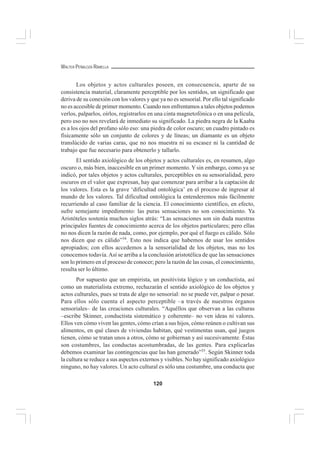 120
WALTER PEÑALOZA RAMELLA
Los objetos y actos culturales poseen, en consecuencia, aparte de su
consistencia material, claramente perceptible por los sentidos, un significado que
deriva de su conexión con los valores y que ya no es sensorial. Por ello tal significado
no es accesible de primer momento. Cuando nos enfrentamos a tales objetos podemos
verlos, palparlos, oírlos, registrarlos en una cinta magnetofónica o en una película,
pero eso no nos revelará de inmediato su significado. La piedra negra de la Kaaba
es a los ojos del profano sólo eso: una piedra de color oscuro; un cuadro pintado es
físicamente sólo un conjunto de colores y de líneas; un diamante es un objeto
translúcido de varias caras, que no nos muestra ni su escasez ni la cantidad de
trabajo que fue necesario para obtenerlo y tallarlo.
El sentido axiológico de los objetos y actos culturales es, en resumen, algo
oscuro o, más bien, inaccesible en un primer momento. Y sin embargo, como ya se
indicó, por tales objetos y actos culturales, perceptibles en su sensorialidad, pero
oscuros en el valor que expresan, hay que comenzar para arribar a la captación de
los valores. Esta es la grave ‘dificultad ontológica’ en el proceso de ingresar al
mundo de los valores. Tal dificultad ontológica la entenderemos más fácilmente
recurriendo al caso familiar de la ciencia. El conocimiento científico, en efecto,
sufre semejante impedimento: las puras sensaciones no son conocimiento. Ya
Aristóteles sostenía muchos siglos atrás: “Las sensaciones son sin duda nuestras
principales fuentes de conocimiento acerca de los objetos particulares; pero ellas
no nos dicen la razón de nada, como, por ejemplo, por qué el fuego es cálido. Sólo
nos dicen que es cálido”34
. Esto nos indica que habemos de usar los sentidos
apropiados; con ellos accedemos a la sensorialidad de los objetos, mas no los
conocemos todavía.Así se arriba a la conclusión aristotélica de que las sensaciones
son lo primero en el proceso de conocer; pero la razón de las cosas, el conocimiento,
resulta ser lo último.
Por supuesto que un empirista, un positivista lógico y un conductista, así
como un materialista extremo, rechazarán el sentido axiológico de los objetos y
actos culturales, pues se trata de algo no sensorial: no se puede ver, palpar o pesar.
Para ellos sólo cuenta el aspecto perceptible –a través de nuestros órganos
sensoriales– de las creaciones culturales. “Aquéllos que observan a las culturas
–escribe Skinner, conductista sistemático y coherente– no ven ideas ni valores.
Ellos ven cómo viven las gentes, cómo crían a sus hijos, cómo reúnen o cultivan sus
alimentos, en qué clases de viviendas habitan, qué vestimentas usan, qué juegos
tienen, cómo se tratan unos a otros, cómo se gobiernan y así sucesivamente. Éstas
son costumbres, las conductas acostumbradas, de las gentes. Para explicarlas
debemos examinar las contingencias que las han generado”35
. Según Skinner toda
la cultura se reduce a sus aspectos externos y visibles. No hay significado axiológico
ninguno, no hay valores. Un acto cultural es sólo una costumbre, una conducta que
 