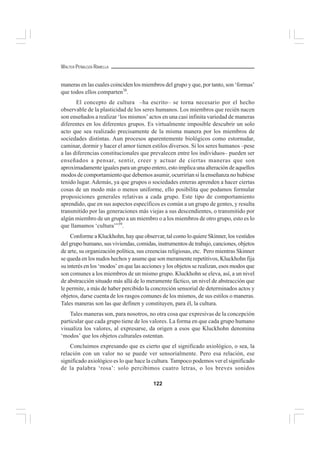 122
WALTER PEÑALOZA RAMELLA
maneras en las cuales coinciden los miembros del grupo y que, por tanto, son ‘formas’
que todos ellos comparten38
.
El concepto de cultura –ha escrito– se torna necesario por el hecho
observable de la plasticidad de los seres humanos. Los miembros que recién nacen
son enseñados a realizar ‘los mismos’ actos en una casi infinita variedad de maneras
diferentes en los diferentes grupos. Es virtualmente imposible descubrir un solo
acto que sea realizado precisamente de la misma manera por los miembros de
sociedades distintas. Aun procesos aparentemente biológicos como estornudar,
caminar, dormir y hacer el amor tienen estilos diversos. Si los seres humanos –pese
a las diferencias constitucionales que prevalecen entre los individuos– pueden ser
enseñados a pensar, sentir, creer y actuar de ciertas maneras que son
aproximadamente iguales para un grupo entero, esto implica una alteración de aquellos
modos de comportamiento que debemos asumir, ocurrirían si la enseñanza no hubiese
tenido lugar. Además, ya que grupos o sociedades enteras aprenden a hacer ciertas
cosas de un modo más o menos uniforme, ello posibilita que podamos formular
proposiciones generales relativas a cada grupo. Este tipo de comportamiento
aprendido, que en sus aspectos específicos es común a un grupo de gentes, y resulta
transmitido por las generaciones más viejas a sus descendientes, o transmitido por
algún miembro de un grupo a un miembro o a los miembros de otro grupo, esto es lo
que llamamos ‘cultura’”39
.
Conforme a Kluckhohn, hay que observar, tal como lo quiere Skinner, los vestidos
del grupo humano, sus viviendas, comidas, instrumentos de trabajo, canciones, objetos
de arte, su organización política, sus creencias religiosas, etc. Pero mientras Skinner
se queda en los nudos hechos y asume que son meramente repetitivos, Kluckhohn fija
su interés en los ‘modos’ en que las acciones y los objetos se realizan, esos modos que
son comunes a los miembros de un mismo grupo. Kluckhohn se eleva, así, a un nivel
de abstracción situado más allá de lo meramente fáctico, un nivel de abstracción que
le permite, a más de haber percibido la concreción sensorial de determinados actos y
objetos, darse cuenta de los rasgos comunes de los mismos, de sus estilos o maneras.
Tales maneras son las que definen y constituyen, para él, la cultura.
Tales maneras son, para nosotros, no otra cosa que expresivas de la concepción
particular que cada grupo tiene de los valores. La forma en que cada grupo humano
visualiza los valores, al expresarse, da origen a esos que Kluckhohn denomina
‘modos’ que los objetos culturales ostentan.
Concluimos expresando que es cierto que el significado axiológico, o sea, la
relación con un valor no se puede ver sensorialmente. Pero esa relación, ese
significado axiológico es lo que hace la cultura. Tampoco podemos ver el significado
de la palabra ‘rosa’: solo percibimos cuatro letras, o los breves sonidos
 