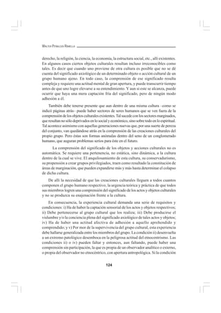 124
WALTER PEÑALOZA RAMELLA
derecho, la religión, la ciencia, la economía, la estructura social, etc., allí existentes.
En algunos casos ciertos objetos culturales resultan incluso irreconocibles como
tales. Es decir que cuando uno proviene de otra cultura es posible que no se dé
cuenta del significado axiológico de un determinado objeto o acción cultural de un
grupo humano ajeno. En todo caso, la comprensión de ese significado resulta
compleja y requiere una actitud mental de gran apertura, y puede transcurrir tiempo
antes de que uno logre elevarse a su entendimiento. Y aun si este se alcanza, puede
ocurrir que haya una mera captación fría del significado, pero de ningún modo
adhesión a él.
También debe tenerse presente que aun dentro de una misma cultura –como se
indicó páginas atrás– puede haber sectores de seres humanos que se ven fuera de la
comprensióndelosobjetosculturalesexistentes.Talsucedeconlossectoresmarginados,
queresultannosólodeprivadosenlosocialyeconómico,sinosobretodoenloespiritual.
Tal acontece asimismo con aquellas generaciones nuevas que, por una suerte de pereza
del conjunto, van quedándose atrás en la comprensión de las creaciones culturales del
propio grupo. Pero éstas son formas anómalas dentro del seno de un conglomerado
humano, que auguran problemas serios para éste en el futuro.
La comprensión del significado de los objetos y acciones culturales no es
automática. Se requiere una pertenencia, no estática, sino dinámica, a la cultura
dentro de la cual se vive. El anquilosamiento de esta cultura, su conservadurismo,
su propensión a crear grupos privilegiados, traen como resultado la constitución de
áreas de marginación, que pueden expandirse más y más hasta determinar el colapso
de dicha cultura.
De allí la necesidad de que las creaciones culturales lleguen a todos cuantos
componen el grupo humano respectivo; la urgencia teórica y práctica de que todos
sus miembros logren una comprensión del significado de los actos y objetos culturales
y no se produzca su enajenación frente a la cultura.
En consecuencia, la experiencia cultural demanda una serie de requisitos y
condiciones: i) Ha de haber la captación sensorial de los actos y objetos respectivos;
ii) Debe pertenecerse al grupo cultural que los realiza; iii) Debe producirse el
vislumbre y/o la conciencia plena del significado axiológico de tales actos y objetos;
iv) Ha de haber una actitud afectiva de adhesión a aquello aprehendido y
comprendido; y v) Por mor de la supervivencia del grupo cultural, esta experiencia
debe hallarse generalizada entre los miembros del grupo. La condición ii) desenvuelta
a un extremo patológico desemboca en la peligrosa actitud del etnocentrismo. Las
condiciones ii) o iv) pueden faltar y entonces, aun faltando, puede haber una
comprensión sin participación, la que es propia de un observador analítico o externo,
o propia del observador no etnocéntrico, con apertura antropológica. Si la condición
 