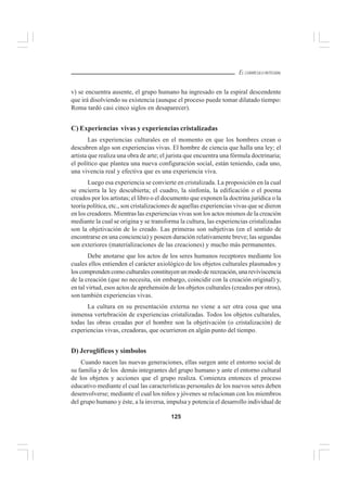 125
EL CURRÍCULO INTEGRAL
v) se encuentra ausente, el grupo humano ha ingresado en la espiral descendente
que irá disolviendo su existencia (aunque el proceso puede tomar dilatado tiempo:
Roma tardó casi cinco siglos en desaparecer).
C) Experiencias vivas y experiencias cristalizadas
Las experiencias culturales en el momento en que los hombres crean o
descubren algo son experiencias vivas. El hombre de ciencia que halla una ley; el
artista que realiza una obra de arte; el jurista que encuentra una fórmula doctrinaria;
el político que plantea una nueva configuración social, están teniendo, cada uno,
una vivencia real y efectiva que es una experiencia viva.
Luego esa experiencia se convierte en cristalizada. La proposición en la cual
se encierra la ley descubierta; el cuadro, la sinfonía, la edificación o el poema
creados por los artistas; el libro o el documento que exponen la doctrina jurídica o la
teoría política, etc., son cristalizaciones de aquellas experiencias vivas que se dieron
en los creadores. Mientras las experiencias vivas son los actos mismos de la creación
mediante la cual se origina y se transforma la cultura, las experiencias cristalizadas
son la objetivación de lo creado. Las primeras son subjetivas (en el sentido de
encontrarse en una conciencia) y poseen duración relativamente breve; las segundas
son exteriores (materializaciones de las creaciones) y mucho más permanentes.
Debe anotarse que los actos de los seres humanos receptores mediante los
cuales ellos entienden el carácter axiológico de los objetos culturales plasmados y
los comprenden como culturales constituyen un modo de recreación, una reviviscencia
de la creación (que no necesita, sin embargo, coincidir con la creación original) y,
en tal virtud, esos actos de aprehensión de los objetos culturales (creados por otros),
son también experiencias vivas.
La cultura en su presentación externa no viene a ser otra cosa que una
inmensa vertebración de experiencias cristalizadas. Todos los objetos culturales,
todas las obras creadas por el hombre son la objetivación (o cristalización) de
experiencias vivas, creadoras, que ocurrieron en algún punto del tiempo.
D) Jeroglíficos y símbolos
Cuando nacen las nuevas generaciones, ellas surgen ante el entorno social de
su familia y de los demás integrantes del grupo humano y ante el entorno cultural
de los objetos y acciones que el grupo realiza. Comienza entonces el proceso
educativo mediante el cual las características personales de los nuevos seres deben
desenvolverse; mediante el cual los niños y jóvenes se relacionan con los miembros
del grupo humano y éste, a la inversa, impulsa y potencia el desarrollo individual de
 