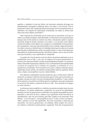 126
WALTER PEÑALOZA RAMELLA
aquellos; y mediante el cual, por último, las creaciones culturales del grupo son
paulatinamente entregadas (o debieran serlo) a los niños y a los jóvenes. Ésta es
justamente la parte más complicada del proceso porque las nuevas generaciones se
enfrentan a un conjunto de experiencias cristalizadas, las cuales se ofrecen ante
ellas como puros objetos sensoriales40
.
Tales experiencias cristalizadas, por lo mismo que se encuentran, en lo que se
refiere a su sentido axiológico, fuera del ámbito vivencial de las nuevas generaciones
(porque éstas recién inician su contacto con ellas y únicamente captan su aspecto
sensorial), llegan de primer momento a los niños y a los jóvenes como objetos
carentes de sentido o como objetos cuyo sentido no es vislumbrable. Se les presentan,
por consiguiente, como una masa de jeroglíficos (en el sentido vulgar del término).
Los niños y jóvenes se hallan frente a la realidad cultural que los rodea en la misma
posición que el explorador que arriba a un pueblo remoto, o como el astronauta que
descendiera en un planeta desconocido y descubriese objetos, actos y ritos de ciertos
seres que encuentra y cuyo significado no comprende.
Los puntos de vista de quienes crean la cultura y de quienes participan ya en su
comprensión, por un lado, y, por otro, de quienes (las nuevas generaciones) se
acercan a las creaciones hechas, resultan así profundamente disímiles. Los primeros
tienen o han tenido experiencias culturales vivas y corrientemente han experimentado
vivencias de recepción de lo cultural; los segundos se enfrentan ab ovo a
experiencias cristalizadas. Para los primeros los actos y objetos culturales poseen
significado, tienen sentido, son símbolos comprensibles; para los segundos, dichos
actos y objetos son jeroglíficos oscuros e indescifrables.
Esto debieran comprenderlo muchos profesores que se irritan ante la falta de
interés de sus alumnos: debieran tener presente que los temas que les muestran, así
de golpe, son para los niños y jóvenes incomprensibles jeroglíficos. Y que es deber
de los maestros convertirlos en símbolos para los estudiantes, tarea que ciertamente
es una de las más arduas y espinosas de llevar a cabo. Pero mientras no lo hagan,
no serán maestros.
La diferencia entre jeroglíficos y símbolos nos permite entender mejor las tesis
de Skinner y los demás conductistas y empiristas, así como de los materialistas
extremos: las nuevas generaciones se enfrentan a un conjunto de jeroglíficos incom-
prensibles, a una serie de actos y objetos cuyo significado reside más allá de su
entendimiento y que son, por lo pronto, para ellas, simples cosas sensoriales. Para
Skinner –y eso es lo grave–, esos jeroglíficos son per se tales, es decir, incompren-
sibles, carentes en sí de todo significado. Son cosas sensoriales y nada más que
sensoriales. Las nuevas generaciones, sin embargo, deben aceptar esos actos y
esos objetos y realizarlos mecánicamente, ciegamente. Para ello, las generaciones
 